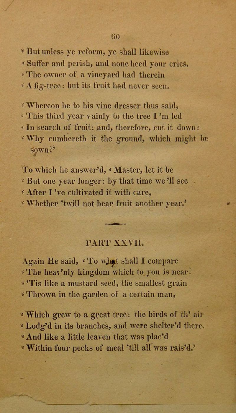 GO * But unless ye reform, ye shall likewise » Suffer and perish, and none heed your cries* * The owner of a vineyard had therein e A fig-tree: but its fruit had never seen. e Whereon he to his vine dresser thus said, <• This third year vainly to the tree I’m led ‘ In search of fruit: and, therefore, cut it down: * Why cumbereth it the ground, which might be sown?’ To which he answer’d, ‘ Master, let it be « But one year longer: by that time we ’ll see . i After I ’ve cultivated it with care, ‘ Whether ’twill not bear fruit another year.’ PART XXVIL Again He said, (To wji&t shall I compare »The heav’nly kingdom which to you is near: < ’Tis like a mustard seed, the smallest grain * Thrown in the garden of a certain man, * Which grew to a great tree: the birds of tli’ air < Lodg’d in its branches, and were shelter’d there. * And like a little leaven that was plac’d * Within four pecks of meal ’till all was rais’d,’