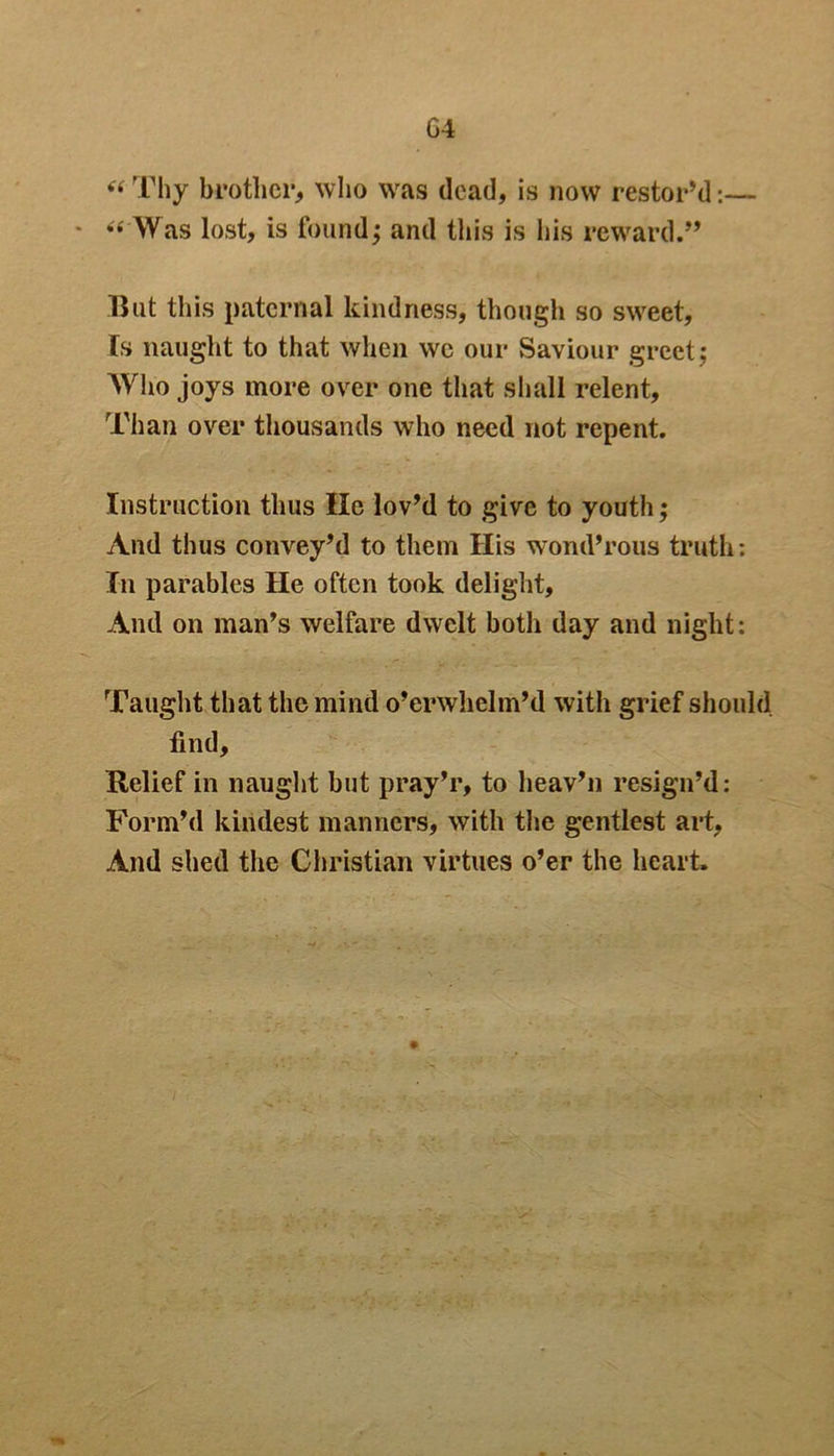G4 “ Thy brother, who was dead, is now restor’d:— * “ Was lost, is found; and this is his reward.” But this paternal kindness, though so sweet. Is naught to that when we our Saviour greet; Who joys more over one that shall relent, Than over thousands who need not repent. Instruction thus lie lov’d to give to youth; And thus convey’d to them His wond’rous truth: In parables He often took delight, And on man’s welfare dwelt both day and night: Taught that the mind o’crwhelm’d with grief should find. Relief in naught but pray’r, to heav’n resign’d: Form’d kindest manners, with the gentlest art, And shed the Christian virtues o’er the heart.