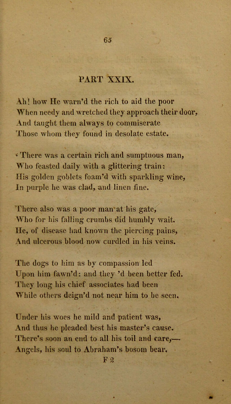 PART XXIX. Ah! how He warn'd the rich to aid the poor When needy and wretched they approacli their door, And taught them always to commiserate Those whom they found in desolate estate. < There was a certain rich and sumptuous man, Who feasted daily with a glittering train: His golden goblets foam'd with sparkling wine, In purple he was clad, and linen fine. There also was a poor man at his gate, Who for his falling crumbs did humbly wait. He, of disease had known the piercing pains. And ulcerous blood now curdled in his veins. The dogs to him as by compassion led Upon him fawn'd: and they'd been better fed. They long his chief associates had been While others deign’d not near him to be seen. Under his wroes he mild and patient was, And thus he pleaded best his master's cause. There's soon an end to all his toil and care,— Angels, his soul to Abraham's bosom bear, F 2