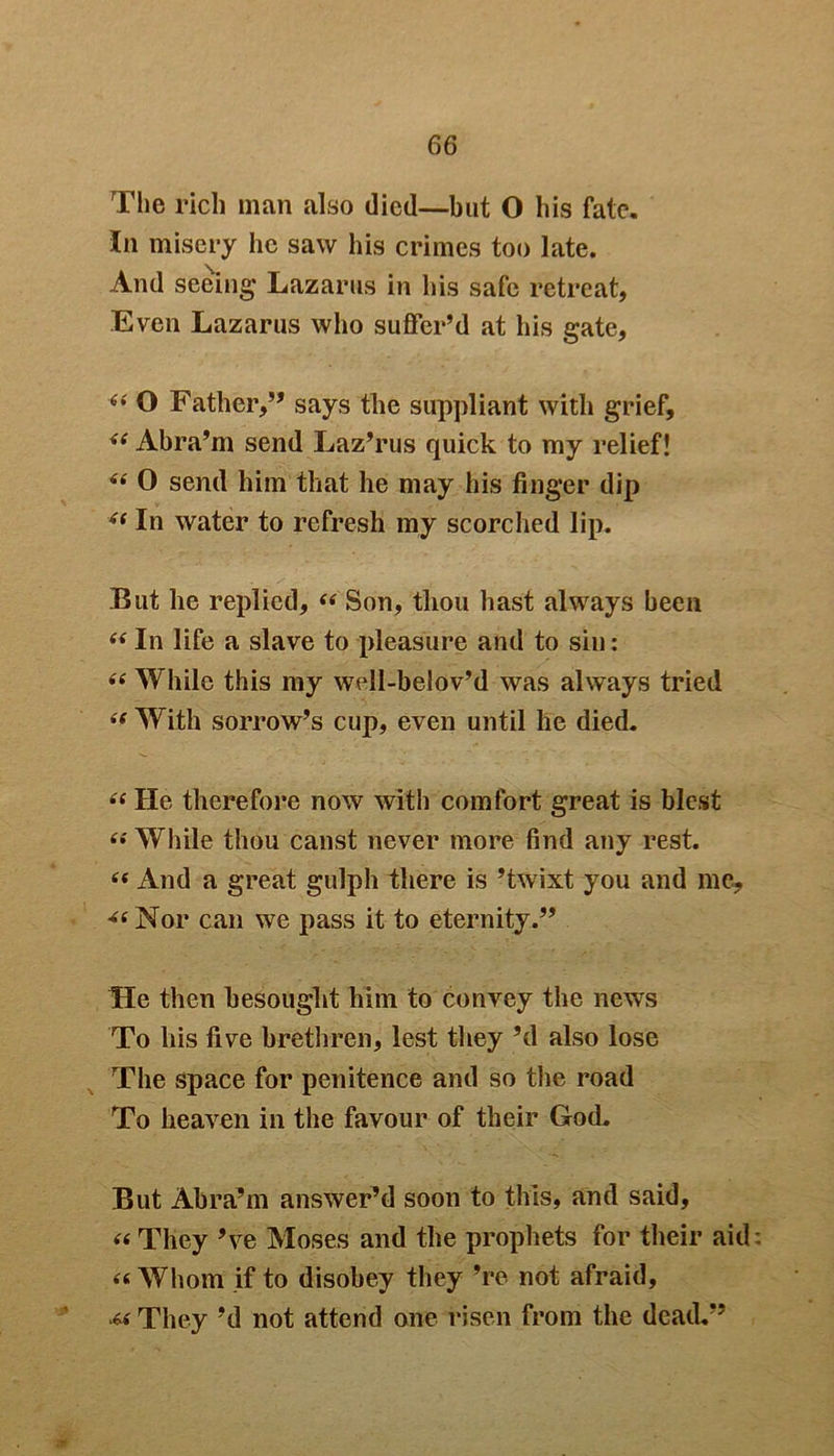 The rich man also died—but O his fate. In misery he saw his crimes too late. And seeing1 Lazarus in his safe retreat, Even Lazarus who suffer’d at his gate, (< O Father,” says the suppliant with grief, <( Abra’m send Laz’rus quick to my relief! “ 0 send him that he may his finger dip (i In water to refresh my scorched lip. But he replied, “ Son, thou hast always been “ In life a slave to pleasure and to sin: <e While this my well-belov’d was always tried “ With sorrow’s cup, even until he died. “ He therefore now with comfort great is blest “ While thou canst never more find any rest. “ And a great gulph there is ’twixt you and me, ^Nor can we pass it to eternity.” He then besought him to convey the news To his five brethren, lest they’d also lose The space for penitence and so the road To heaven in the favour of their God. But Abra’m answer’d soon to this, and said, « They ’ve Moses and the prophets for their aid “Whom if to disobey they ’re not afraid, M: They’d not attend one risen from the dead.” .T