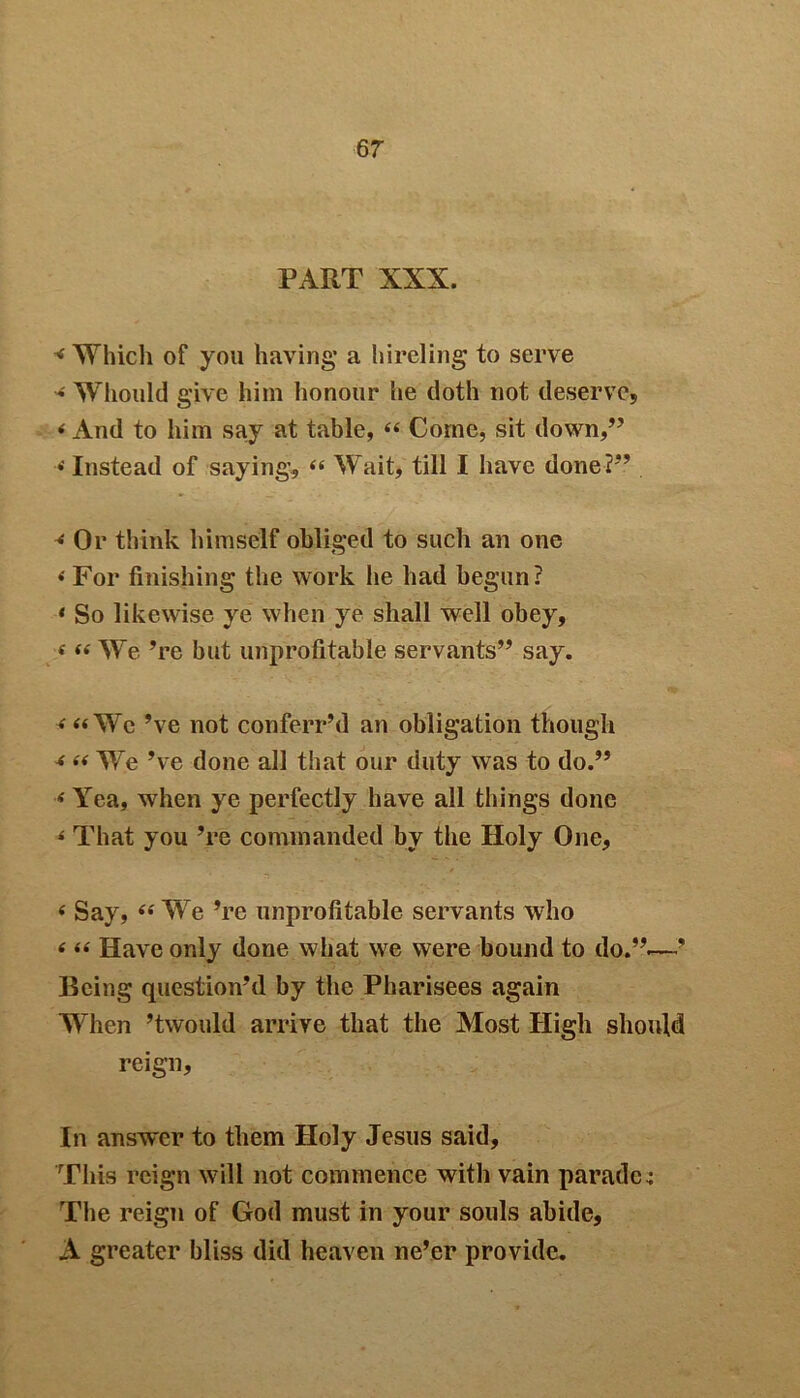6 7 PART XXX. < Which of you having* a hireling to serve * Whould give him honour he doth not deserve, * And to him say at table, “ Come, sit down,” •« Instead of saying, « Wait, till I have done?” 4 Or think himself obliged to such an one < For finishing the work he had begun? * So likewise ye when ye shall well obey, < “ We ’re but unprofitable servants” say. <“Wc’ve not conferr’d an obligation though 4 a We’ve done all that our duty was to do.” * Yea, when ye perfectly have all things done * That you ’re commanded by the Holy One, « Say, « We ’re unprofitable servants who < “ Have only done what we were bound to do.”.—’ Being question’d by the Pharisees again When ’twould arrive that the Most High should reign, In answer to them Holy Jesus said, This reign will not commence with vain parade; The reign of God must in your souls abide, A greater bliss did heaven ne’er provide.