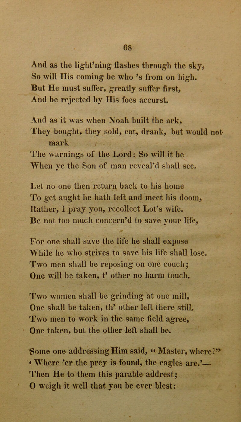 And as the light’ning flashes through the sky* So will Ilis coming be who ’s from on high. But He must suffer, greatly suffer first, And be rejected by His foes accurst. And as it was when Noah built the ark. They bought, they sold, eat, drank, but would not- mark The warnings of the Lord: So will it be When ye the Son of man reveal’d shall see. Let no one then return back to his home To get aught he hath left and meet his doom, Rather, I pray you, recollect Lot’s wife. Be not too much concern’d to save your life, For one shall save the life he shall expose While he who strives to save his life shall lose. Two men shall be reposing on one couch; One will be taken, t’ other no harm touch. Two women shall be grinding at one mill. One shall he taken, th’ other left there still. Two men to work in the same field agree, One taken, but the other left shall be. Some one addressing Him said, “ Master, where :,y * Where ’er the prey is found, the eagles are.’— Then He to them this parable addrest; 0 weigh it well that you be ever blest: