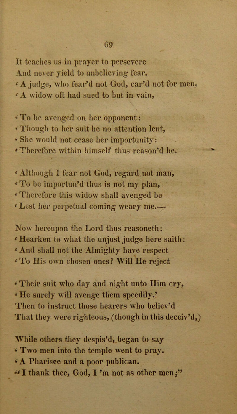 It teaches us in prayer to persevere And never yield to unbelieving fear. 4 A judge, who fear’d not God, car’d not for men. 4 A widow oft had sued to but in vain, 4 To be avenged on her opponent: 4 Though to her suit he no attention lent, » She would not cease her importunity: 4 Therefore within himself thus reason’d he. 4Although I fear not God, regard not man, 'To be importun’d thus is not my plan, • Therefore this widow shall avenged be 4 Lest her perpetual coming weary me.— Now hereupon the Lord thus reasoneth: 4 Hearken to what the unjust judge here saith: 4 And shall not the Almighty have respect 4 To His own chosen ones? Will He reject 4 Their suit who day and night unto Him cry, 4 He surely will avenge them speedily.’ Then to instruct those hearers who believ’d That they were righteous, (though in this deceiv'd,) While others they despis’d, began to say 4 Two men into the temple went to pray. 4 A Pharisee and a poor publican. 441 thank thee, God, I’m not as other men;”