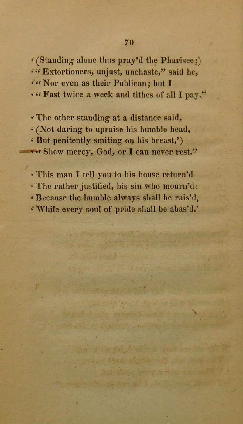 i (Standing alone thus pray'd the Pharisee:) ( << Extortioners, unjust, unchaste,” said he, ^“Nor even as their Publican; but I f “‘ Fast twice a week and tithes of all I pay.5 *'Thc other standing at a distance said, * (Not daring to upraise his humble head, ( But penitently smiting on his breast,’) •****■■ Shew mercy, God, or I can never rest.” ‘‘ This man I tell you to his house return’d * The rather justified, his sin who mourn’d: * Because the humble always shall be rais’d, * While every soul of pride shall be abas’d.’