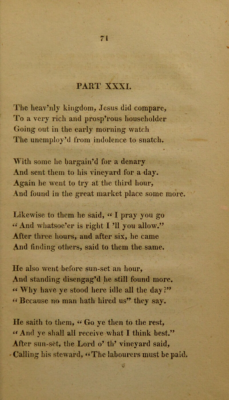 PART XXXI. The lieav’nly kingdom, Jesus did compare. To a very rich and prosp’rous householder Going out in the early morning watch The unemploy’d from indolence to snatch. With some lie bargain’d for a denary And sent them to his vineyard for a day. Again he went to try at the third hour. And found in the great market place some more. Likewise to them he said, “ I pray you go “ And whatsoe’er is right I ’ll you allow.” After three hours, and after six, he came And finding others, said to them the same. He also went before sun-set an hour. And standing disengag’d he still found more. <e Why have ye stood here idle all the day?” “ Because no man hath hired us” they say. He saith to them, “ Go ye then to the rest, “ And ye shall all receive what I think best.” After sun-set, the Lord o’ th’ vineyard said. Calling his steward, “The labourers must be paid.