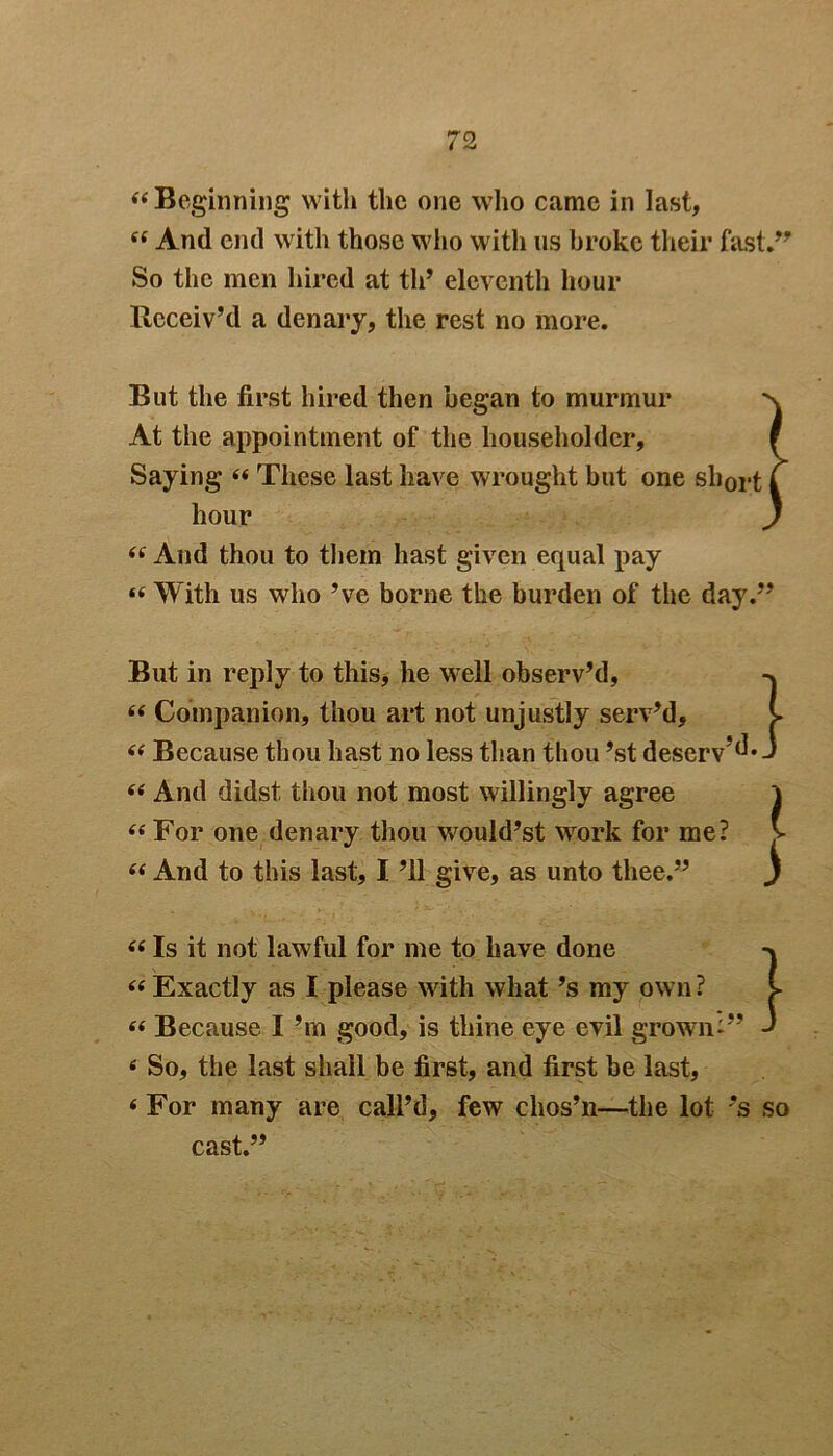 “Beginning with the one who came in last, 44 And end with those who with us broke their fast.” So the men hired at th’ eleventh hour Receiv’d a denary, the rest no more. But the first hired then began to murmur At the appointment of the householder. Saying 44 These last have wrought but one short hour 44 And thou to them hast given equal pay 44 With us who’ve borne the burden of the day.” But in reply to this, he well observ’d, 44 Companion, thou art not unjustly serv’d, 44 Because thou hast no less than thou ’st deserv’d* 44 And didst thou not most willingly agree 44 For one denary thou would’st work for me? 44 And to this last, I ’ll give, as unto thee.” } } 44 Is it not lawful for me to have done -> 44 Exactly as I please with what’s my own? 44 Because I’m good, is thine eye evil grown-” J 4 So, the last shall be first, and first be last, 4 For many are call’d, few chos’n—the lot *s so cast.”