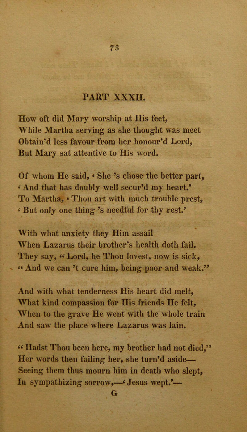 75 PART XXXII. How oft did Mary worship at His feet. While Martha serving as she thought was meet Obtain’d less favour from her honour’d Lord, But Mary sat attentive to His word. Of whom He said, < She’s chose the better part, * And that has doubly well secur’d my heart.’ To Martha, (Thou art with much trouble prest, * But only one thing’s needful for thy rest.’ With what anxiety they Him assail When Lazarus their brother’s health doth fail. They say, “ Lord, he Thou lovest, now is sick, “ And we can’t cure him, being poor and weak.” And with what tenderness His heart did melt. What kind compassion for His friends He felt. When to the grave He went with the whole train And saw the place where Lazarus was lain. “ Hadst Thou been here, my brother had not died,” Her words then failing her, she turn’d aside— Seeing them thus mourn him in death who slept. In sympathizing sorrow,—■< Jesus wept.’— G