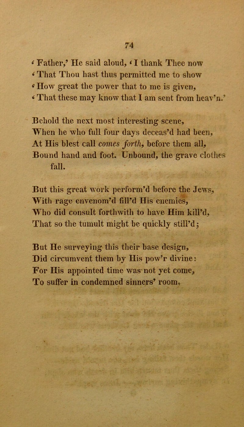 6 Father,’ lie said aloud,«I thank Thee now 6 That Thou hast thus permitted me to show e How great the power that to me is given, < That these may know that I am sent from hcav’n.’ Behold the next most interesting scene, When he who full four days deceas’d had been, At His blest call comes forth, before them all. Bound hand and foot. Unbound, the grave clothes fall. But this great work perform’d before the Jews, With rage envenom’d fill’d His enemies, Who did consult forthwith to have Him kill’d. That so the tumult might be quickly still’d $ But He surveying this their base design. Did circumvent them by His pow’r divine: For His appointed time was-not yet come. To suffer in condemned sinners’ room.