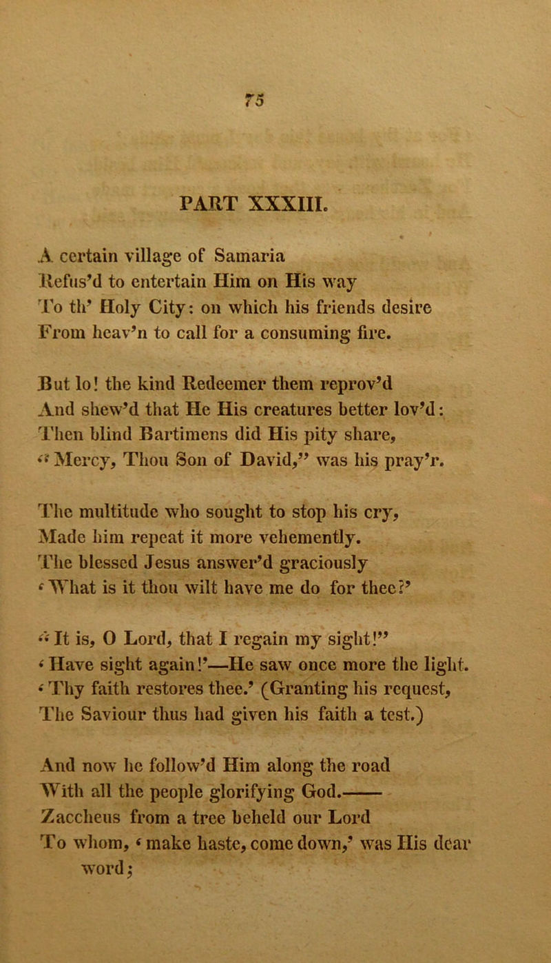 PART XXXIII. A certain village of Samaria Refus’d to entertain Him on His way To th’ Holy City: on which his friends desire From hcav’n to call for a consuming fire. But lo! the kind Redeemer them reprov’d And shew’d that He His creatures better lov’d: Then blind Bartimens did His pity share, Mercy, Thou Son of David,” was his pray’r. The multitude who sought to stop his cry, Made him repeat it more vehemently. The blessed Jesus answer’d graciously fWhat is it thou wilt have me do for thee?’ “ It is, 0 Lord, that I regain my sight!” ‘ Have sight again!’—He saw once more the light. * Thy faith restores thee.’ (Granting his request, The Saviour thus had given his faith a test.) And now he follow’d Him along the road With all the people glorifying God. Zacclieus from a tree beheld our Lord To whom, <make haste,comedown,’ wras His dear word ,*