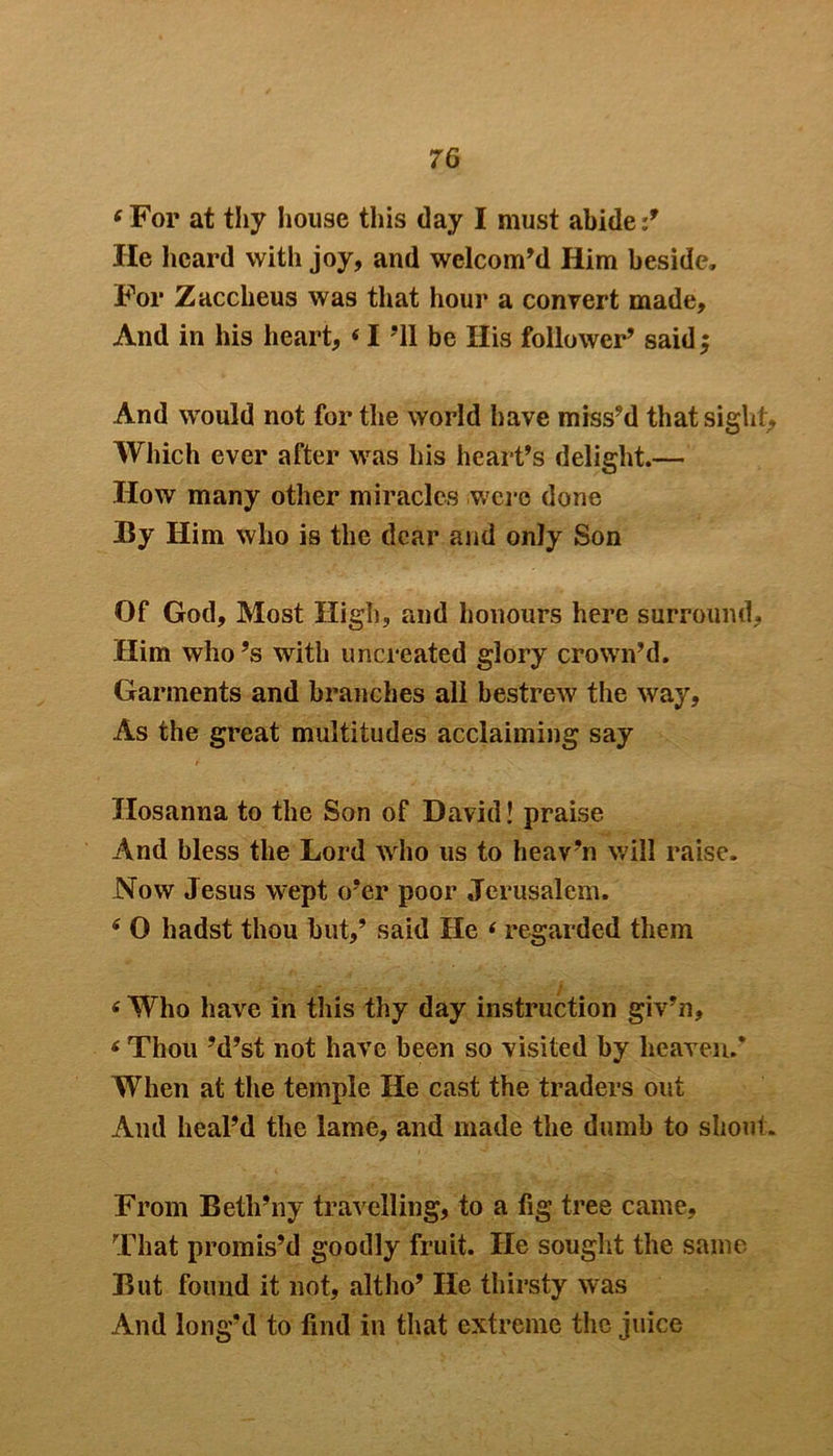 fFor at thy house this day I must abide :9 He heard with joy, and welcom’d Him beside. For Zaccheus was that hour a convert made. And in his heart, « I ’ll be His follower’ said $ And would not for the world have miss’d that sight. Which ever after was his heart’s delight.— How many other miracles were done By Him who is the dear and only Son Of God, Most High, and honours here surround. Him who’s with uncreated glory crown’d. Garments and branches all bestrew the way, As the great multitudes acclaiming say Hosanna to the Son of David! praise And bless the Lord who us to heav’n will raise. Now Jesus wept o’er poor Jerusalem. 4 0 hadst thou but,’ said He ‘ regarded them (Who have in this thy day instruction giv’n, * Thou ’d’st not have been so visited by heaven.* When at the temple He cast the traders out And heal’d the lame, and made the dumb to shout. From Beth’ny travelling, to a fig tree came. That promis’d goodly fruit. He sought the same But found it not, alt ho’ He thirsty was And long’d to find in that extreme the juice