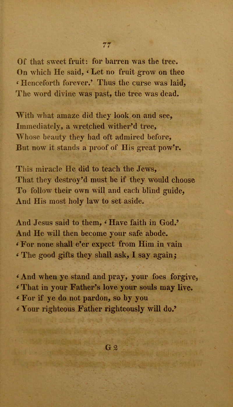 Of that sweet fruit: for barren was the tree. On which He said, * Let no fruit grow on thee i Henceforth forever.’ Tims the curse was laid, The word divine was past, the tree was dead. With what amaze did they look on and see. Immediately, a wretched wither’d tree. Whose beauty they had oft admired before. But now it stands a proof of His great pow’r. Tiiis miracle He did to teach the Jews, That they destroy’d must be if they would choose To follow their own will and each blind guide. And His most holy law to set aside. And Jesus said to them, ‘ Have faith in God.5 And He will then become your safe abode. * For none shall e’er expect from Him in vain * The good gifts they shall ask, I say again; 6 And when ye stand and pray, your foes forgive, * That in your Father’s love your souls may live. * For if ye do not pardon, so by you < Your righteous Father righteously will do.5 G £