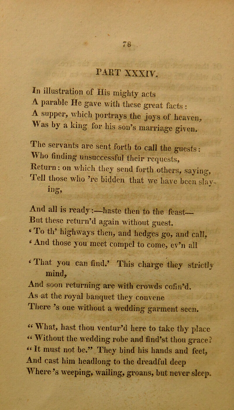 tart XXXIV. ifn illustration of His mighty acts A parable He gave with these great facts : A supper, which portrays the joys of heaven. Was by a king for his son’s marriage given. The servants are sent forth to call the guests: Who finding unsuccessful their requests. Return: on which they send forth others, saying, -Tell those who 're bidden that we have been slav- ing* And all is ready-haste then to the feast— But these return’d again without guest. ‘To th’ highways then, and hedges go, and call, * And those you meet compel to come, ev’n all ( That you can find.’ This charge they strictly mind. And soon returning are with crowds cofni’d. As at the royal banquet they convene There’s one without a wedding garment seen. 44 What, hast thou ventur’d here to take thy place “ Without the wedding robe and find’st thou grace? (i It must not be.” They bind his hands and feet. And cast him headlong to the dreadful deep Where’s weeping, wailing, groans, but never sleep.