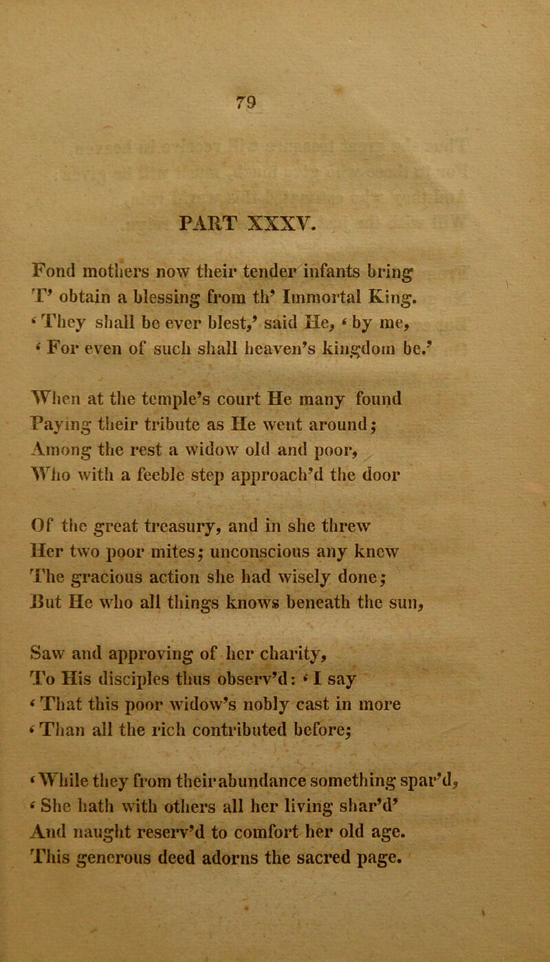 PART XXXV. Fond mothers now their tender infants bring1 T’ obtain a blessing from th’ Immortal King. i They shall be ever blest,’ said He, 4 by me, 4 For even of such shall heaven’s kingdom be.’ When at the temple’s court He many found Paying their tribute as He went around; Among the rest a widow old and poor, Who with a feeble step approach’d the door Of the great treasury, and in she threw Her two poor mites; unconscious any knew The gracious action she had wisely done; Rut He who all things knows beneath the sun, Saw and approving of her charity. To His disciples thus observ’d: 41 say 4 That this poor widow’s nobly cast in more 4 Than all the rich contributed before; 4 While they from their abundance something spar’d, 4 She hath with others all her living shar’d’ And naught reserv’d to comfort her old age. This generous deed adorns the sacred page.