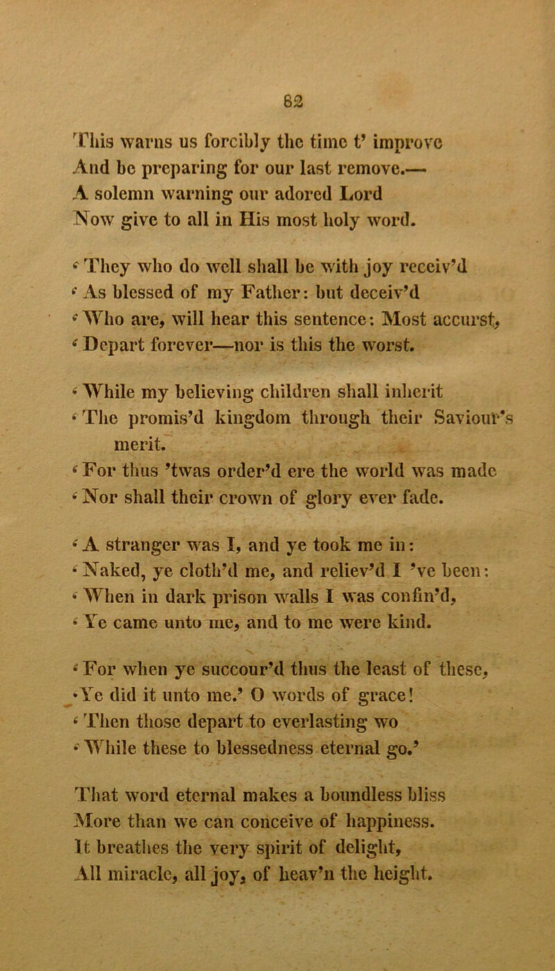62 This warns us forcibly the time t’ improve And be preparing for our last remove.— A solemn warning our adored Lord Now give to all in His most holy word. f They who do well shall be with joy receiv’d • As blessed of my Father: but deceiv’d • Who are, will hear this sentence: Most accurst, • Depart forever—nor is this the worst. « While my believing children shall inherit • The promis’d kingdom through their Saviour’s merit. ‘ For thus ’twas order’d ere the world was made • Nor shall their crown of glory ever fade. •' A stranger was I, and ye took me in: ‘ Naked, ye cloth’d me, and reliev’d I’ve been: • When in dark prison walls I was confin’d, • Ye came unto me, and to me were kind. £ For when ye succour’d thus the least of these, •Ye did it unto me.’ O words of grace! f Then those depart to everlasting wo While these to blessedness eternal go.’ That word eternal makes a boundless bliss More than we can conceive of happiness. It breathes the very spirit of delight. All miracle, all joy, of lieav’n the height.