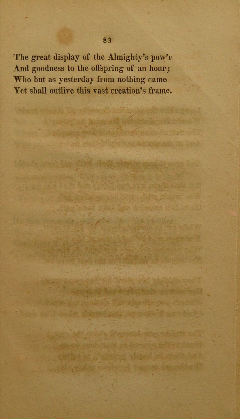 The great display of the Almighty’s powT And goodness to the offspring of an hour Who but as yesterday from nothing came Yet shall outlive this vast creation’s frame.