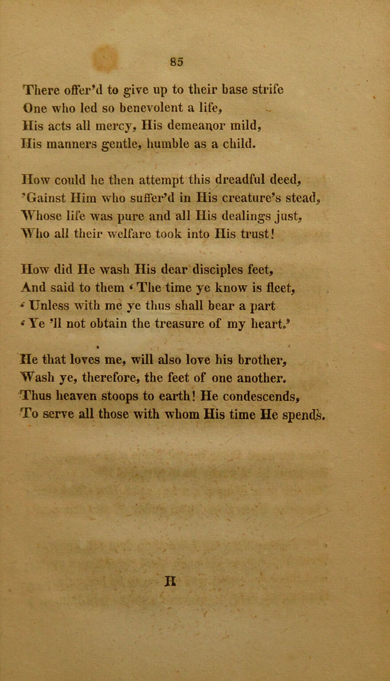 There offer’d to give up to their base strife One who led so benevolent a life, His acts all mercy. His demeanor mild, His manners gentle, humble as a child. How could he then attempt this dreadful deed, ’Gainst Him who suffer’d in His creature’s stead. Whose life was pure and all His dealings just. Who all their welfare took into His trust! How did He wash His dear disciples feet. And said to them * The time ye know is fleet, ■f Unless with me ye thus shall bear a part 6 Ye ’ll not obtain the treasure of my heart.’ He that loves me, will also love his brother. Wash ye, therefore, the feet of one another. Thus heaven stoops to earth! He condescends. To serve all those with whom His time He spends. H