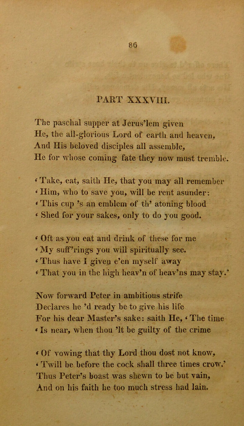 PART XXXVIII. The paschal supper at Jerus’lem given He, the all-glorious Lord of earth and heaven. And His beloved disciples all assemble, He for whose coining fate they now must tremble. tf Take, eat, saith He, that you may all remember ‘Him, who to save you, will be rent asunder: * This cup ’s an emblem of th’ atoning blood ‘ Shed for your sakes, only to do you good. * Oft as you eat and drink of these for me « My sufferings you will spiritually see. ‘ Thus have I given e’en myself away ‘ That you in the high heav’n of lieav’ns may stay.* Now forward Peter in ambitious strife Declares he’d ready be to give his life For his dear Master’s sake: saith He, * The time * Is near, when thou ’It be guilty of the crime * Of vowing that thy Lord thou dost not know, < Twill be before the cock shall three times crow.’ Thus Peter’s boast was shewn to be but vain. And on his faith he too much stress had lain.