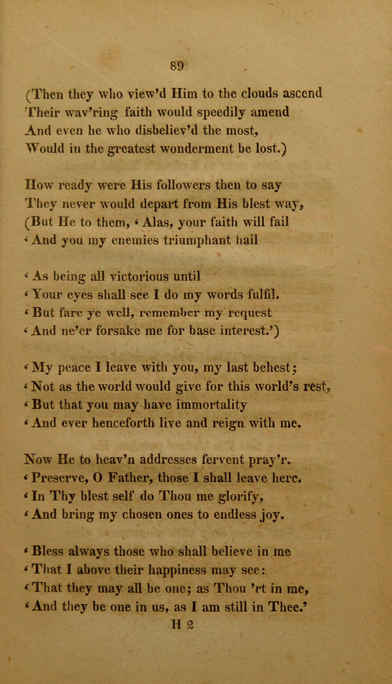 (Then they who view’d Him to the clouds ascend Their wav’ring faith would speedily amend And even he who disbeliev’d the most. Would in the greatest wonderment be lost.) How ready were His followers then to say They never would depart from His blest way, (But He to them, 4 Alas, your faith will fail 4 And you my enemies triumphant hail 4 As being all victorious until 4 Your eyes shall see I do iny words fulfil. 4 But fare ye well, remember my request 4 And ne’er forsake me for base interest.’) 4 My peace I leave with you, my last behest; 4 Not as the world would give for this world’s rest, 4 But that you may have immortality 4 And ever henceforth live and reign with me. Now He to heav’n addresses fervent pray’r. 4 Preserve, 0 Father, those I shall leave here. 4 In Thy blest self do Thou me glorify, 4 And bring my chosen ones to endless joy. 4 Bless always those who shall believe in me 4 That I above their happiness may see: 4 That they may all be one; as Thou ’rt in me, 4 And they he one in us, as I am still in Thee.’ H 2