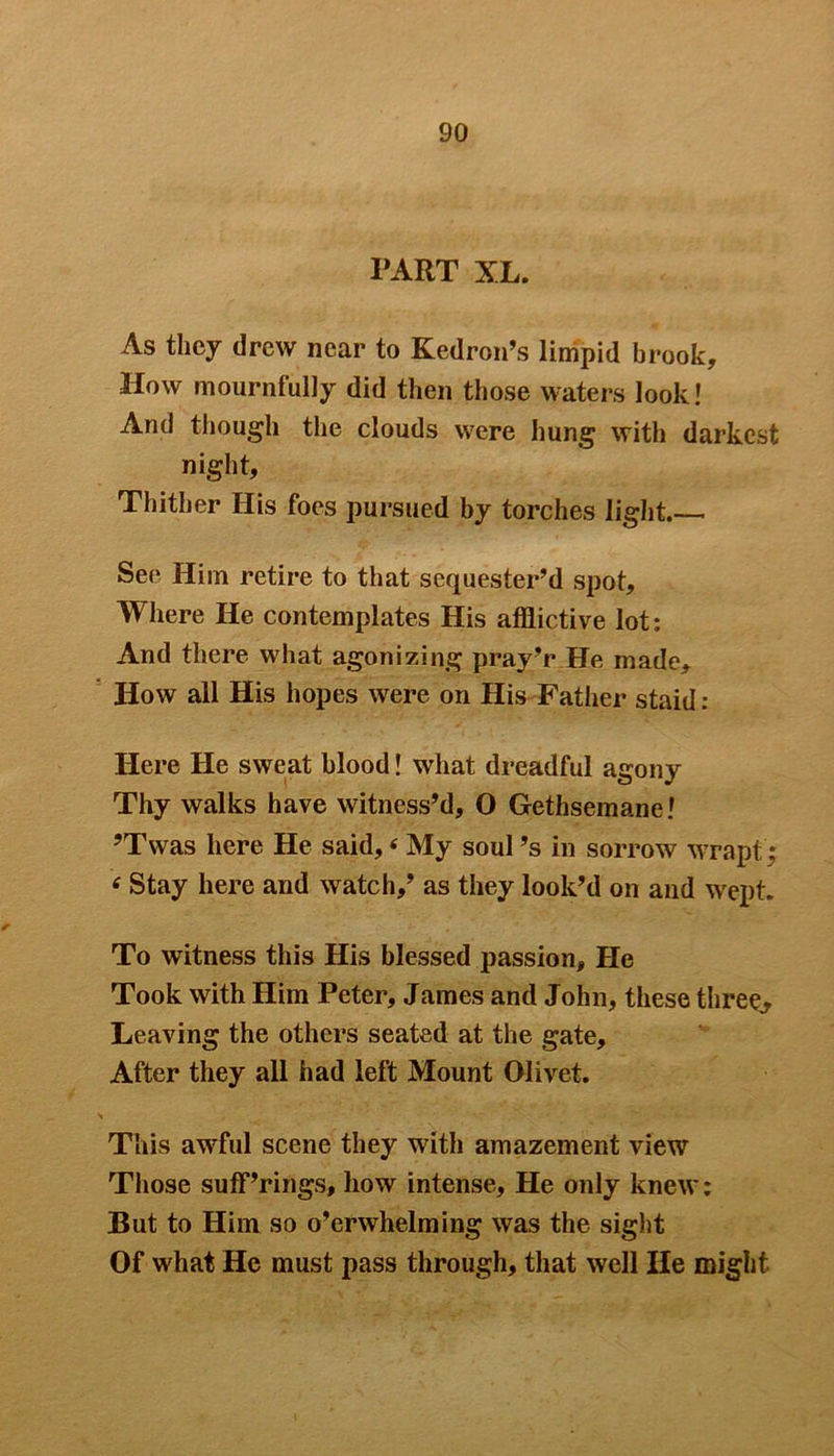 TART XL. As they drew near to Kedron’s limpid brook. How mournfully did then those waters look! And though the clouds were hung with darkest night. Thither His foes pursued by torches light. See Him retire to that sequester’d spot. Where He contemplates His afflictive lot: And there what agonizing pray’r He made. How all His hopes were on His Father staid : Here He sweat blood! what dreadful agony Thy walks have witness’d, O Gethsemane! ?Twas here He said, < My soul’s in sorrow wrapt < Stay here and watch,’ as they look’d on and wept. To witness this His blessed passion. He Took with Him Peter, James and John, these three. Leaving the others seated at the gate. After they all had left Mount Olivet. This awful scene they with amazement view Those sufferings, how intense, He only knew: But to Him so o’erwhelming was the sight Of what He must pass through, that well lie might