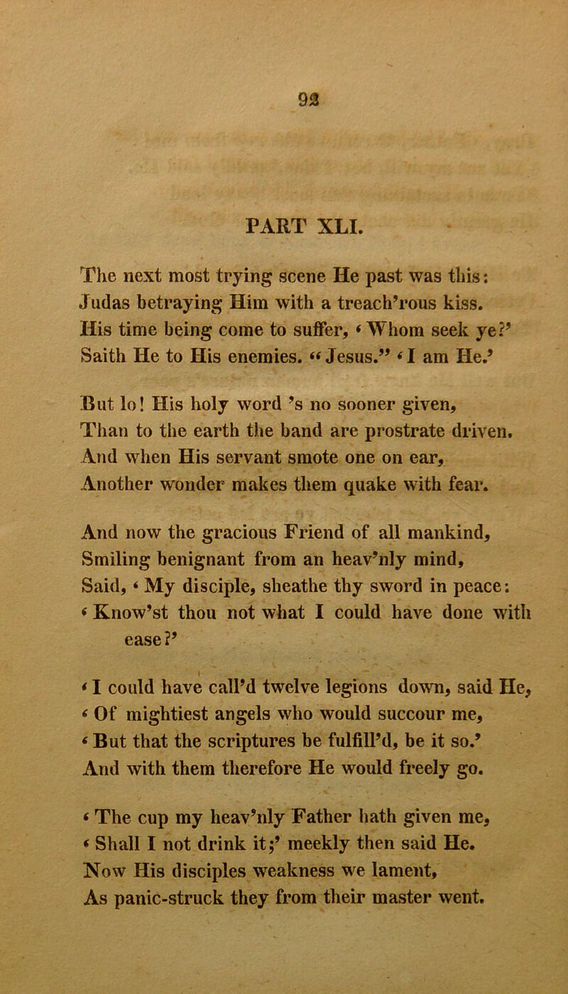 93 PART XLI. The next most trying scene He past was this: Judas betraying Him with a treach’rous kiss. His time being come to suffer, i Whom seek ye?’ Saith He to His enemies. « Jesus.” (I am He.* .But lo! His holy word’s no sooner given. Than to the earth the band are prostrate driven. And when His servant smote one on ear. Another wonder makes them quake with fear. And now the gracious Friend of all mankind. Smiling benignant from an heavenly mind, Said, * My disciple, sheathe thy sword in peace: < Know’st thou not what I could have done with ease?’ I < I could have call’d twelve legions down, said He, < Of mightiest angels who would succour me, 6 But that the scriptures be fulfill’d, be it so.’ And with them therefore He would freely go. < The cup my lieav’nly Father hath given me, * Shall I not drink it;’ meekly then said He. Now His disciples weakness we lament, As panic-struck they from their master went.