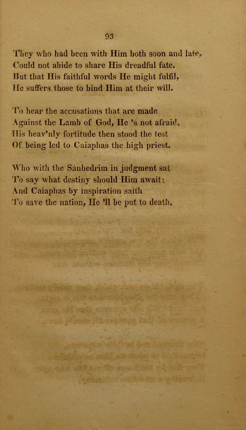 They who had been with Him both soon and late. Could not abide to share His dreadful fate. Hut that His faithful words He might fulfil, He suffers those to bind Him at their will. ’To hear the accusations that are made Against the Lamb of God, He *s not afraid. His heav’nly fortitude then stood the test Of being led to Caiaphas the high priest. Who with the Sanhedrim in judgment sat To say what destiny should Him await: And Caiaphas by inspiration saith To save the nation, He ’ll be put to death.