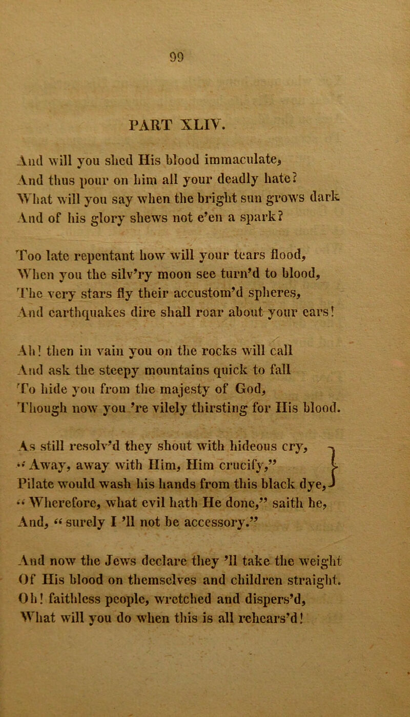 DO PART XLIV. And will you shed His blood immaculate, And thus pour on him all your deadly hate? What will you say when the bright sun grows dark And of his glory shews not e’en a spark? Too late repentant how wrill your tears flood. When you the silv’ry moon see turn’d to blood. The very stars fly their accustom’d spheres. And earthquakes dire shall roar about your ears! Ah! then in vain yrou on the rocks will call And ask the steepy mountains quick to fall To hide you from the majesty of God, Though now you ’re vilely thirsting for His blood. As still resolv’d they shout with hideous cry, >•' Away, away with Him, Him crucify,” l Pilate would wash his hands from this black dye, J •• Wherefore, what evil hath He done,” saitli he, And, “ surely I ’ll not be accessory.” And now the Jews declare they ’ll take the weight Of His blood on themselves and children straight. Oh! faithless people, wretched and dispers’d, What will you do wdien this is all rehears’d!