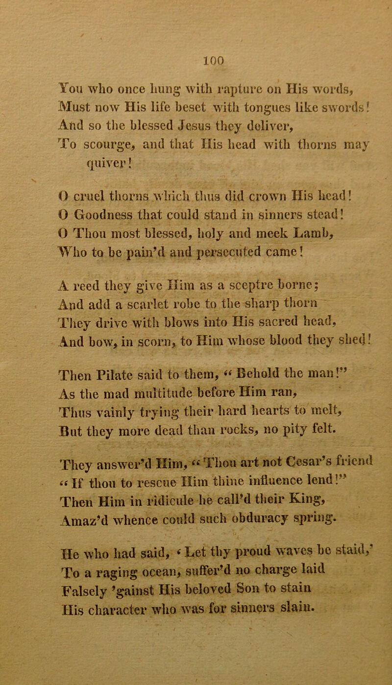 You who once hung with rapture on His words, Must now His life beset with tongues like swords! And so the blessed Jesus they deliver. To scourge, and that His head with thorns may quiver! O cruel thorns which thus did crown His head! 0 Goodness that could stand in sinners stead! 0 Thou most blessed, holy and meek Lamb, Who to be pain’d and persecuted came! A reed they give Him as a sceptre borne; And add a scarlet robe to the sharp thorn They drive with blows into His sacred head, And bow, in scorn, to Him whose blood they shed! Then Pilate said to them, “ Behold the man!” As the mad multitude before Him ran. Thus vainly trying their hard hearts to melt. But they more dead than rocks, no pity felt. They answer’d Him, « Thou art not Cesar’s friend «If thou to rescue Him thine influence lend!” Then Him in ridicule lie call’d their King, Amaz’d whence could such obduracy spring. He who had said, «Let thy proud waves be staid,* To a raging ocean, suffer’d no charge laid Falsely ’gainst His beloved Son to stain His character who was for sinners slain.