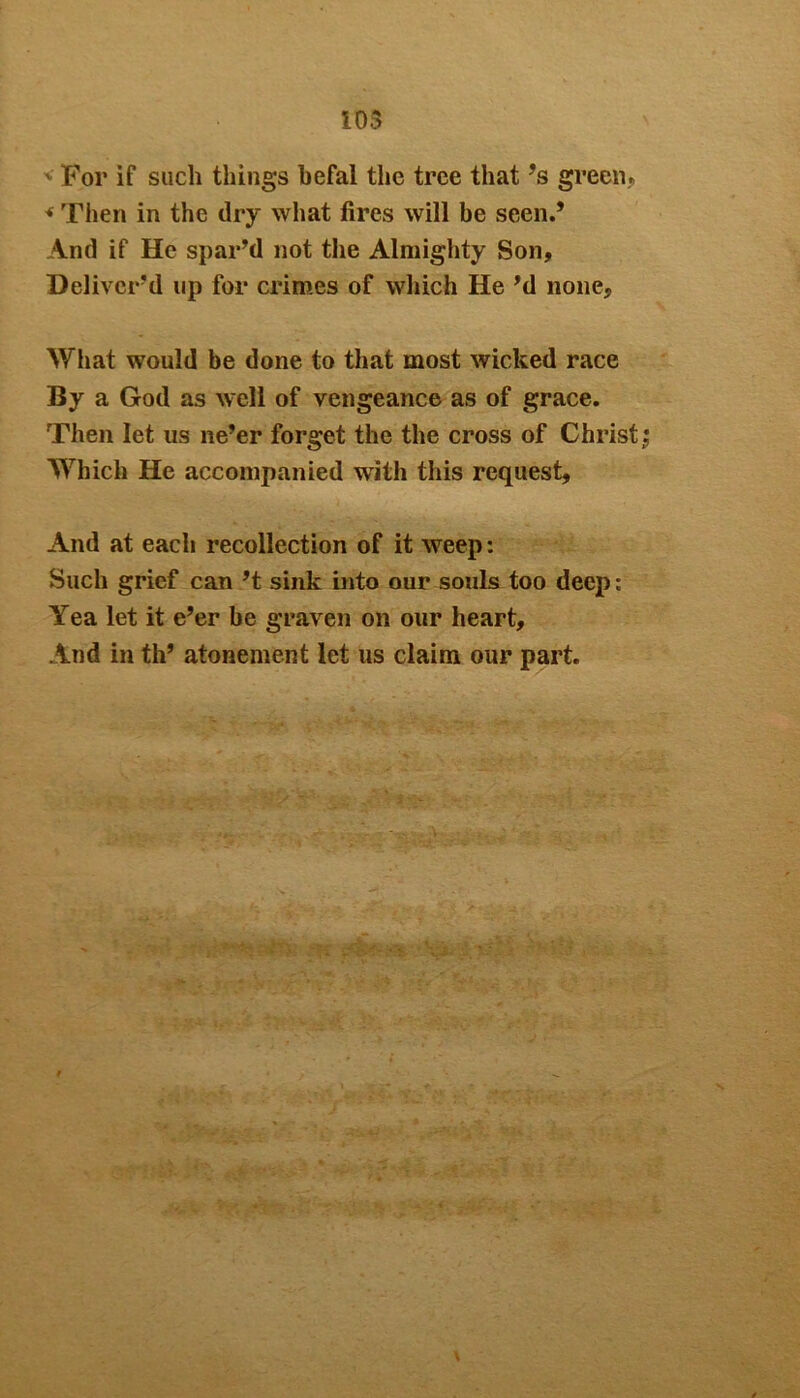 iOS ' For if such things hefal the tree that ’s green, * Then in the dry what fires will be seen.’ And if He spar’d not the Almighty Son, Deliver’d up for crimes of which He’d none. What would be done to that most wicked race By a God as well of vengeance as of grace. Then let us ne’er forget the the cross of Christy Which He accompanied with this request. And at each recollection of it weep: Such grief can’t sink into our souls too deep: Yea let it e’er be graven on our heart. And in th’ atonement let us claim our part.
