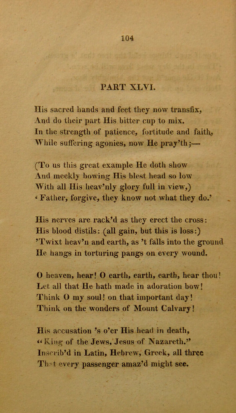 PART XLVI. Ilis sacred hands and feet they now transfix, And do their part His bitter cup to mix. In the strength of patience, fortitude and faith, While suffering agonies, now He pray’th;— (To us this great example He doth show And meekly bowing His blest head so low With all His heav’nly glory full in view,) * Father, forgive, they know not what they do.’ His nerves are rack’d as they erect the cross: His blood distils: (all gain, but this is loss:) ’Twixt heav’n and earth, as’t falls into the ground He hangs in torturing pangs on every wound. O heaven, hear! O earth, earth, earth, hear thou! Let all that He hath made in adoration how! Think O my soul! on that important day! Think on the wonders of Mount Calvary! His accusation’s o’er His head in death, “King of the Jews, Jesus of Nazareth.” In scrib’d in Latin, Hebrew, Greek, all three Th t every passenger amaz’d might see.
