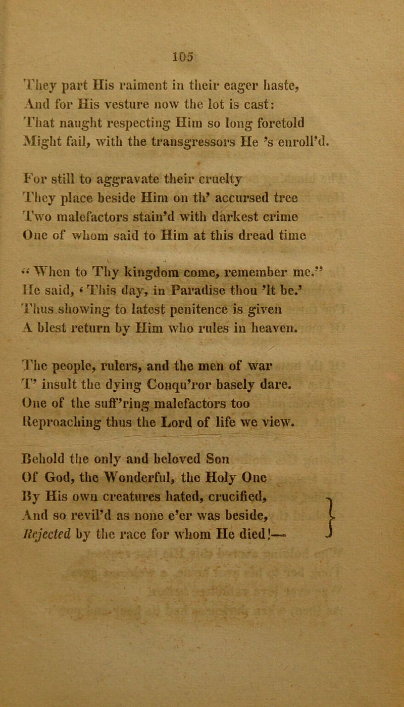 They part His raiment in their eager haste, Anil for His vesture now the lot is cast: That naught respecting Him so long foretold Might fail, with the transgressors He’s enroll'd. For still to aggravate their cruelty They place beside Him on th’ accursed tree Two malefactors stain'd with darkest crime One of whom said to Him at this dread time When to Thy kingdom come, remember me.” He said, ‘ This day, in Paradise thou ’It be.' Thus showing to latest penitence is given A blest return by Him who rules in heaven. The people, rulers* and the men of war T* insult the dying Conqu’ror basely dare. One of the suff’ring malefactors too Reproaching thus the Lord of life we view. Behold the only and beloved Son Of God, the Wonderful, the Holy One By His own creatures hated, crucified. And so revil’d as none e’er was beside. Rejected by the race for whom He died!—■