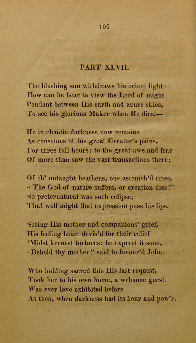 PART XLVII. The blushing sun withdraws his orient light— How can he bear to view the Lord of might Pendant between His earth and azure skies. To see his glorious Maker when lie dies.— Tie in chaotic darkness now remains As conscious of his great Creator’s pains. For three full hours: to the great awe and fear Of more than saw the vast transactions there Of th’ untaught heathens, one astonish'd cries, S( The God of nature suffers, or creation dies !’’ So preternatural was such eclipse, That well might that expression pass his lips. Seeing His mother and companions' grief, Ilis feeling heart devis’d for their relief ’Midst keenest tortures: he exprest it soon, 4 Behold thy mother!’ said to favour’d John: Who holding sacred this His last request. Took her to his own home, a welcome guest. Was ever love exhibited before As then, when darkness had its hour and powT. v**