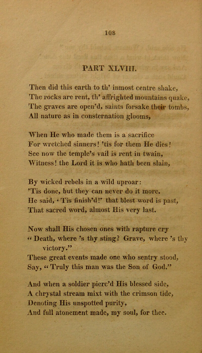 PART XLVIII. Then did this earth to th’ inmost centre shake. The rocks are rent, th’ affrighted mountains quake. The graves are open’d, saints forsake their tombs. All nature as in consternation glooms. When He who made them is a sacrifice For wretched sinners! ’tis for them He dies! See now the temple’s vail is rent in twain. Witness! the Lord it is who hath been slain. By wicked rebels in a wild uproar: ’Tis done, but they can never do it more. He said, < Tis finish’d V that blest word is past. That sacred word, almost His very last. Now shall His chosen ones with rapture cry “ Death, where’s thy sting? Grave, where’s thy victory.” These great events made one who sentry stood, Say, “ Truly this man was the Son of God.” And when a soldier pierc’d His blessed side, A chrystal stream mixt with the crimson tide, Denoting His unspotted purity, And full atonement made, my soul, for thee.