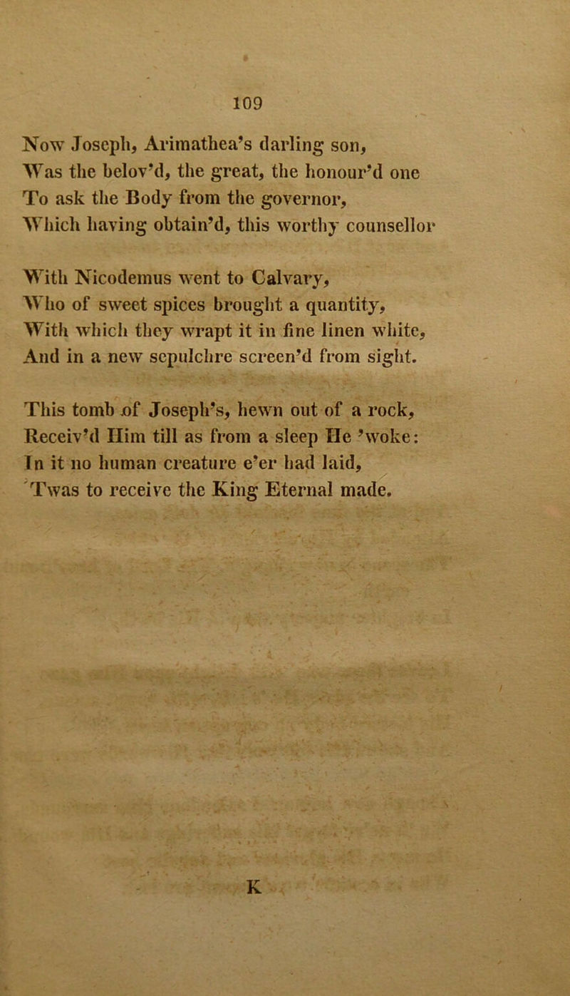 Now Joseph* Arimathea’s darling son, Was the belov’d, the great, the honour’d one To ask the Body from the governor. Which having obtain’d, this worthy counsellor With Nicodemus went to Calvary, Who of sweet spices brought a quantity. With which they wrapt it in fine linen white. And in a new sepulchre screen’d from sight. This tomb ,of Joseph’s, hewn out of a rock, Receiv’d Him till as from a sleep He ’woke: Tn it no human creature e’er had laid, Twas to receive the King Eternal made. K