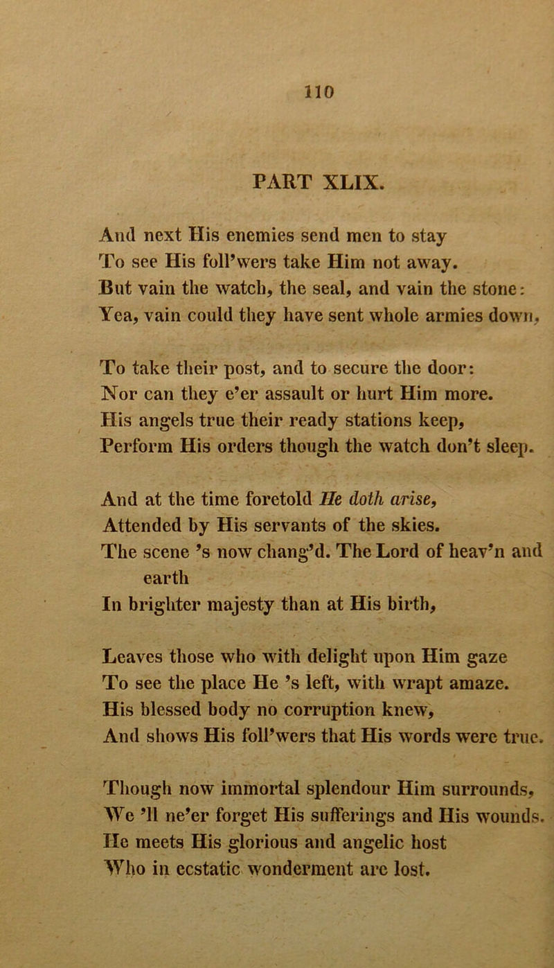 PART XLIX. And next His enemies send men to stay To see His foll’wers take Him not away. But vain the watch, the seal, and vain the stone: Yea, vain could they have sent whole armies down, To take their post, and to secure the door: Nor can they e’er assault or hurt Him more. His angels true their ready stations keep, Perform His orders though the watch don’t sleep. And at the time foretold He doth arise, Attended by His servants of the skies. The scene’s now chang’d. The Lord of heav’n and earth In brighter majesty than at His birth. Leaves those who with delight upon Him gaze To see the place He’s left, with wrapt amaze. His blessed body no corruption knew. And shows His foll’wers that His words were true. Though now immortal splendour Him surrounds, We ’ll ne’er forget His sufferings and His wounds. He meets His glorious and angelic host Who in ecstatic wonderment are lost.