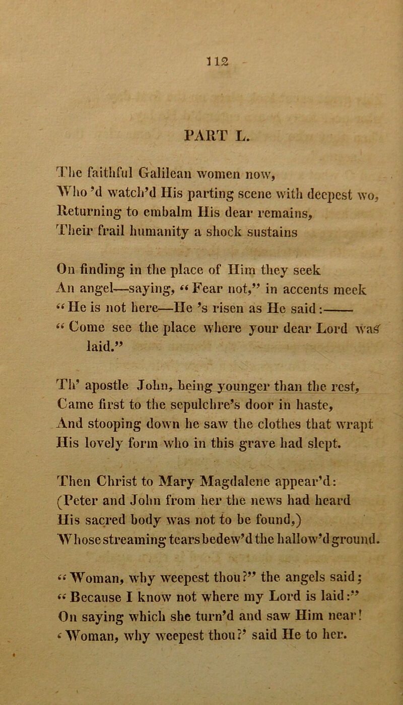 PART L. The faithful Galilean women now, Who’d watch’d His parting scene with deepest wo, Returning to embalm His dear remains. Their frail humanity a shock sustains On finding in the place of Him they seek An angel—saying, “ Fear not,” in accents meek “He is not here—He’s risen as He said : “ Come see the place where your dear Lord waSf laid.” Th’ apostle John* being younger than the rest. Came first to the sepulchre’s door in haste. And stooping down he saw the clothes that wrapt His lovely form who in this grave had slept. Then Christ to Mary Magdalene appear’d: (Peter and John from her the news had heard His sacred body was not to be found,) Whose streaming tearsbedew’d the hallow’d ground. “'Woman, why weepest thou?” the angels said; “ Because I know not where my Lord is laid On saying w7hich she turn’d and saw Him near! < Woman, why wreepest thou?’ said He to her.