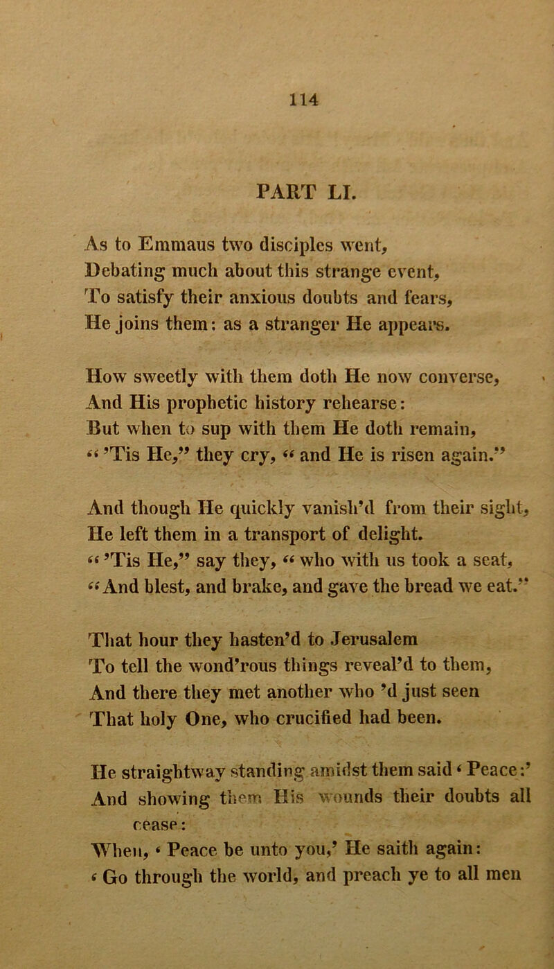 PART LI. As to Emmaus two disciples went. Debating much about this strange event. To satisfy their anxious doubts and fears. He joins them: as a stranger He appears. How sweetly with them doth He now converse, And His prophetic history rehearse: But when to sup with them He doth remain, “ ’Tis He,” they cry, “ and He is risen again.” And though He quickly vanish’d from their sight. He left them in a transport of delight. “ ’Tis He,” say they, “ who with us took a scat, « And blest, and brake, and gave the bread we eat.” That hour they hasten’d to Jerusalem To tell the wond’rous things reveal’d to them, And there they met another who’d just seen That holy One, who crucified had been. He straightway standing amidst them said«Peace:’ And showing them His wounds their doubts all cease: When, ‘ Peace be unto you,’ He saith again: « Go through the world, and preach ye to all men