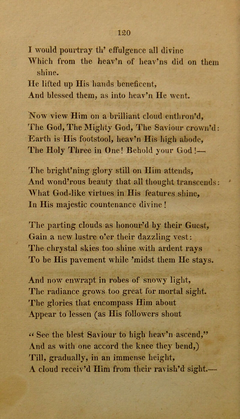 I would pourtray tli’ effulgence all divine Which from the heav’n of heav’ns did on them shine. He lifted up His hands beneficent, And blessed them, as into heav’n He went. Now view Him on a brilliant cloud enthron’d. The God, The Mighty God, The Saviour crown’d: Earth is His footstool, heav’n His high abode. The Holy Three in One! Behold your God !— The brig'ht’ning glory still on Him attends. And wond’rous beauty that all thought transcends: ' What God-like virtues in His features shine. In His majestic countenance divine ! The parting clouds as honour’d by their Guest, Gain a new lustre o’er their dazzling vest: The chrystal skies too shine with ardent rays To be His pavement while ’midst them He stays. And now enwrapt in robes of snowy light. The radiance grows too great for mortal sight. The glories that encompass Him about Appear to lessen (as His followers shout « See the blest Saviour to high heav’n ascend,” And as with one accord the knee they bend,) Till, gradually, in an immense height, A cloud receiv’d Him from their ravish’d sight.—