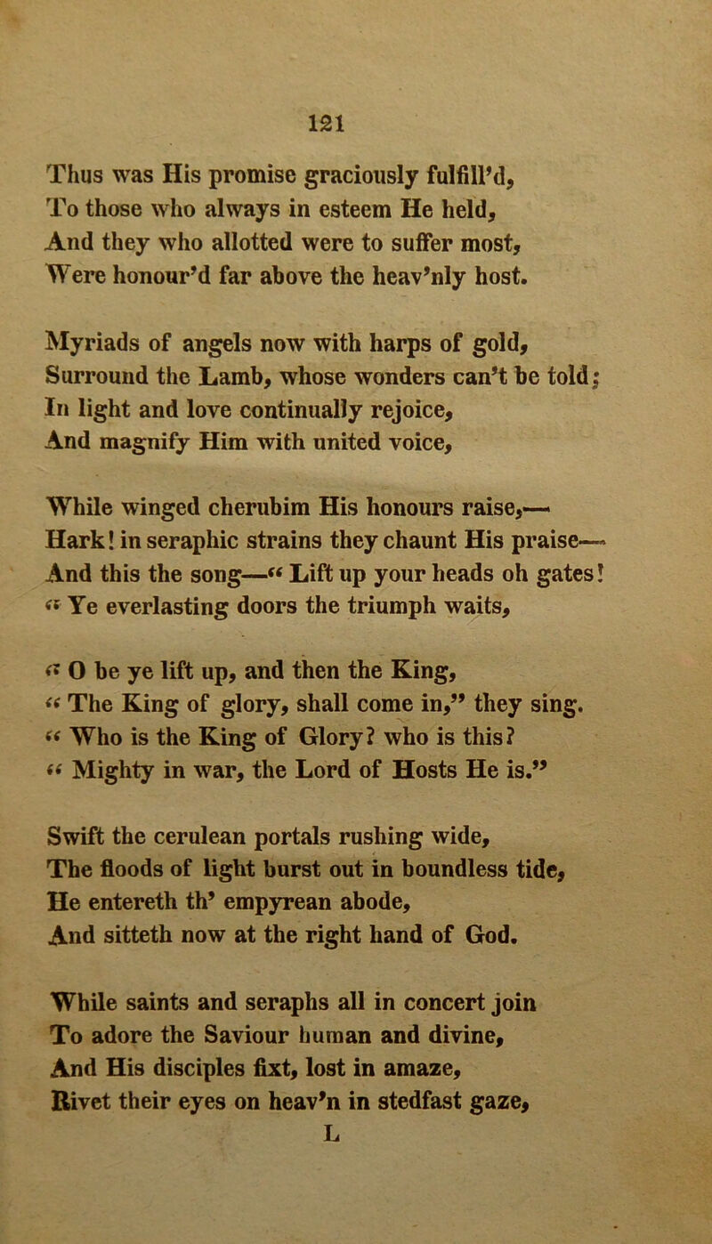 Thus was His promise graciously fulfill’d, To those who always in esteem He held. And they who allotted were to suffer most. Were honour’d far above the heav’nly host. Myriads of angels now with harps of gold. Surround the Lamb, whose wonders can’t be told; In light and love continually rejoice. And magnify Him with united voice. While winged cherubim His honours raise,— Hark! in seraphic strains they chaunt His praise— And this the song—« Lift up your heads oh gates! «■ Ye everlasting doors the triumph waits, « O be ye lift up, and then the King, “ The King of glory, shall come in,” they sing. « Who is the King of Glory? who is this? « Mighty in war, the Lord of Hosts He is.” Swift the cerulean portals rushing wide. The floods of light burst out in boundless tide, He entereth th’ empyrean abode. And sitteth now at the right hand of God. While saints and seraphs all in concert join To adore the Saviour human and divine. And His disciples fixt, lost in amaze. Rivet their eyes on heav’n in stedfast gaze, L