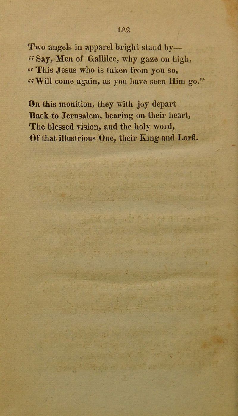 Two angels in apparel bright stand by— (S Say, Men of Gallilee, why gaze on hi gin (( This Jesus who is taken from you so, « Will come again, as you have seen Him go. On this monition, they with joy depart Back to Jerusalem, bearing on their heart,, The blessed vision, and the holy word, Of that illustrious One, their King and Lord.
