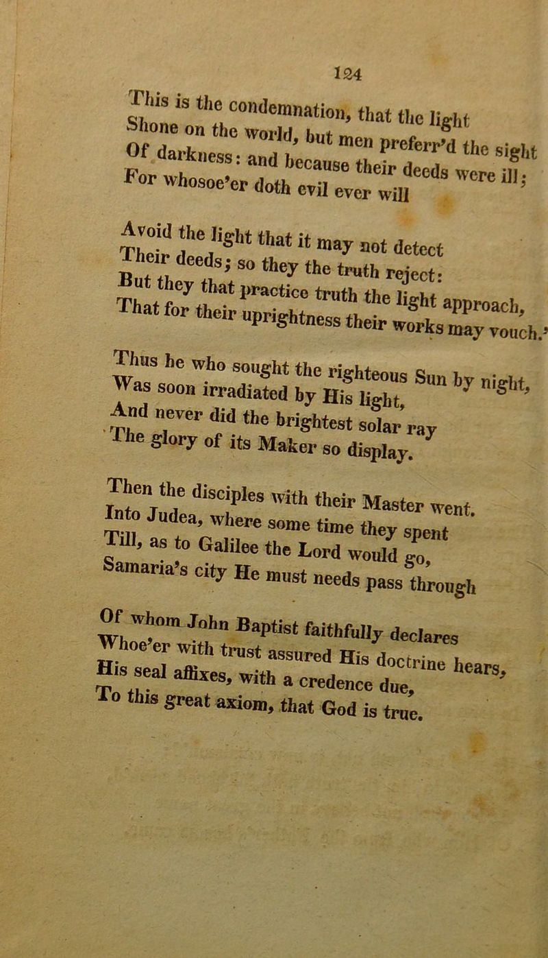 r,,S is thc con<Ieninatioii, that the light Shone on the world i.„t m, 1 s Of darkness: and hecau “ ' the Sits wrsr-*-* And eVer did the brightest soiar’ray The slory of to Maker so display. Then the diseiples with their Master went Into Judea where some time they spent dl, as to Galilee the Lord would go, Samaria’s eity He must needs pass through Of whom John Baptist faithfully declares i*•»■ tbm great axiom> that God is true.