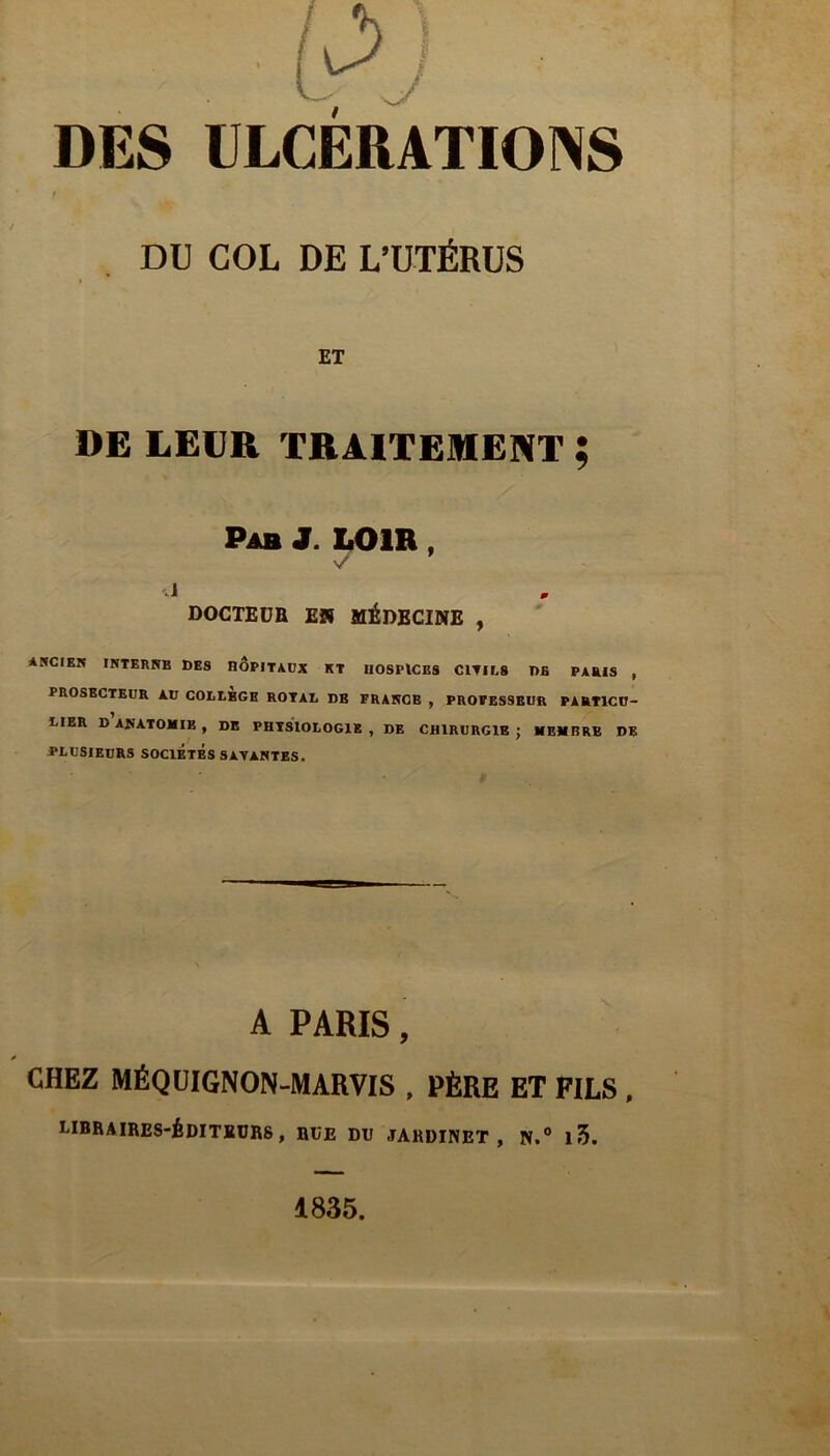 DES ÜLCERATIOINS / DU COL DE L’UTÉRUS ET DE LEUR TRAITEMENT ; Pab J. LOIR, DOCTEDH £2( MéDBCINE , ANCIEK INTERNE DES HOPITAUX ET HOSPICES C1TIL8 DE PARIS , PROSECTEUR AU COEtEGE ROYAL DE FRANGE , PROFESSEUR PARTICU- LIER D ANATOMIE , DE PHYSIOLOGIE , DE CHIRURGIE ; MEMBRE DE plusieurs SOCIETES SAYANTES. A PARIS, CHEZ MÉQÜIGNON-MARVIS , PÈRE ET FILS , LIBRAIRES-ÉDITÏDRS , RUE DU JARDINET, N.° 13. 1835.