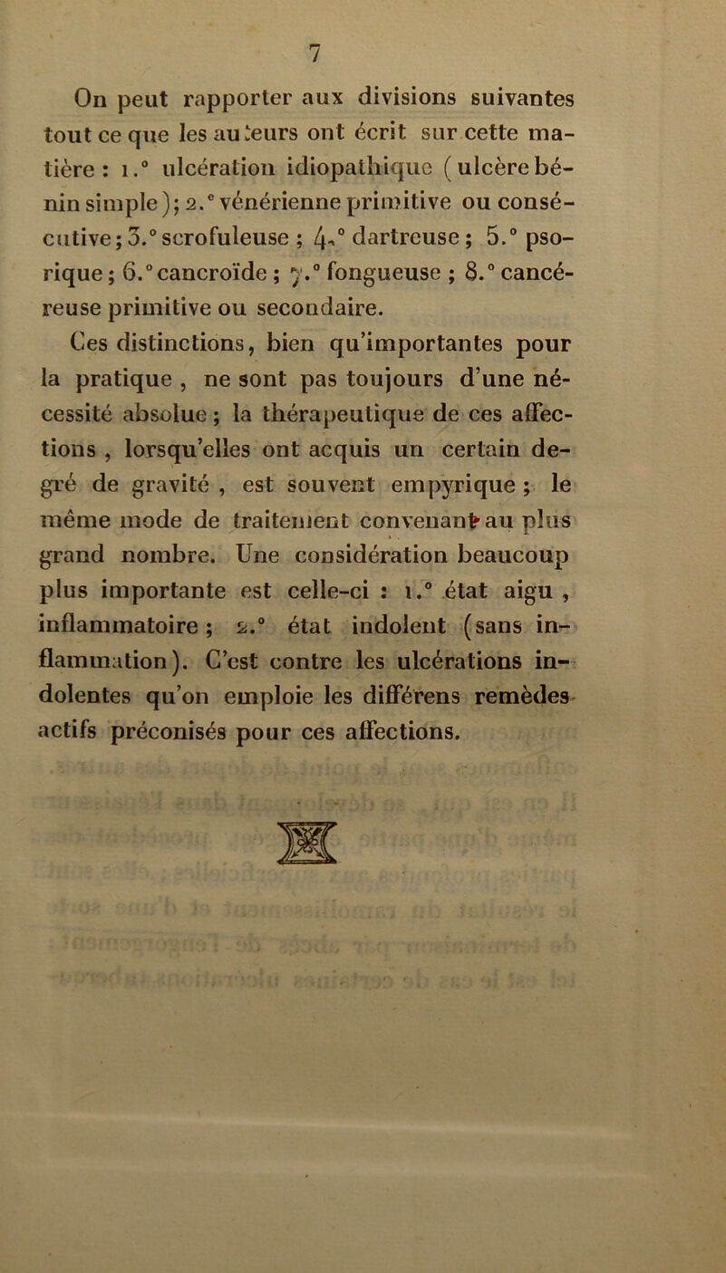 On peut rapporter aux divisions suivantes tout ce que les auteurs ont écrit sur cette ma- tière : i.“ ulcération idiopathique (ulcèrebé- nin simple); 2.® vénérienne primitive ou consé- cutive; 3.® scrofuleuse ; dartreuse ; 5.® pso- rique ; 6.®cancroïde ; 7.® fongueuse ; 3.® cancé- reuse primitive ou secondaire. Ces distinctions, bien qu’importantes pour la pratique , ne sont pas toujours d’une né- cessité absolue ; la thérapeutique de ces affec- tions , lorsqu’elles ont acquis un certain de- gré de gravité , est souvent empyrique ; le même mode de traitement convenant’au plus grand nombre. Une considération beaucoup plus importante est celle-ci : 1.® état aigu , inflammatoire; 2.® état indolent (sans in- flammation). C’est contre les ulcérations in- dolentes qu’on emploie les différens remèdes actifs préconisés pour ces affections.