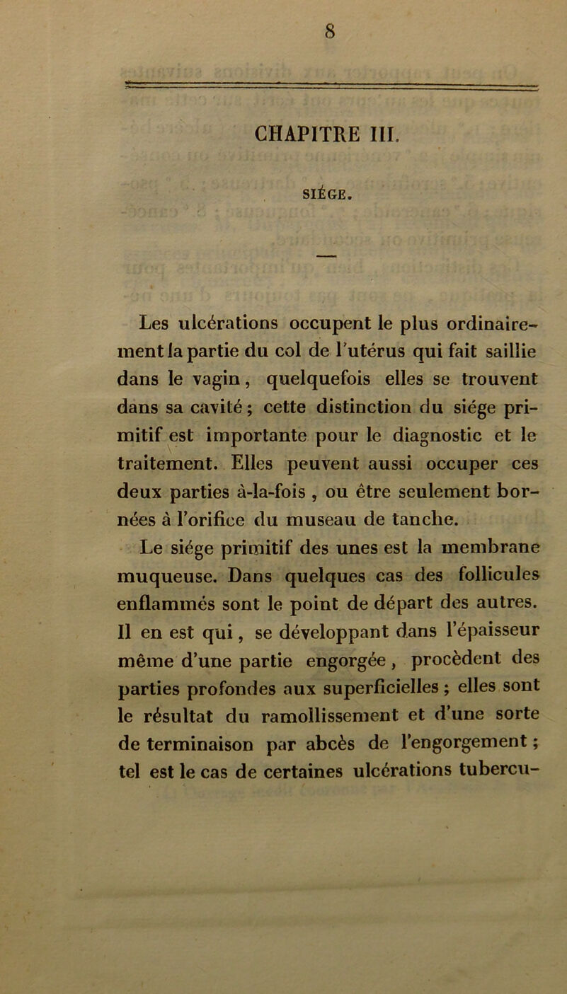 CHAPITRE III. SIÈGE. Les ulcérations occupent le plus ordinaire- ment la partie du col de l’utérus qui fait saillie dans le vagin, quelquefois elles se trouvent dans sa cavité; cette distinction du siège pri- mitif est importante pour le diagnostic et le traitement. Elles peuvent aussi occuper ces deux parties à-la-fois , ou être seulement bor- nées à l’orifice du museau de tanche. Le siège primitif des unes est la membrane muqueuse. Dans quelques cas des follicules enflammés sont le point de départ des autres. Il en est qui, se développant dans l’épaisseur même d’une partie engorgée, procèdent des parties profondes aux superficielles ; elles sont le résultat du ramollissement et d’une sorte de terminaison par abcès de l’engorgement ; tel est le cas de certaines ulcérations tubercu-