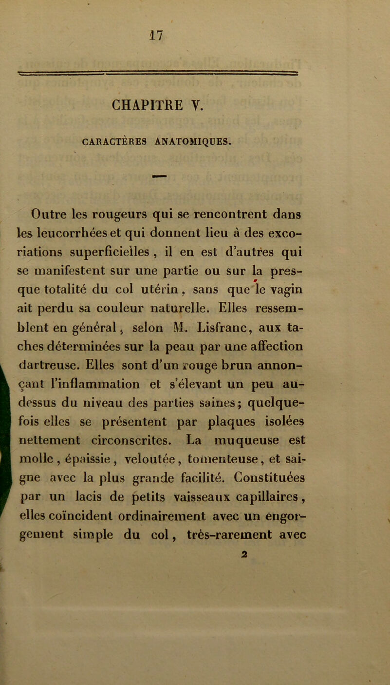 CHAPITRE V. CARACTÈRES ANATOMIQUES. Outre les rougeurs qui se rencontrent dans les leucorrhées et qui donnent lieu à des exco- riations superficielles , il en est d’autres qui se manifestent sur une partie ou sur la près- m que totalité du col utérin, sans que le vagin ait perdu sa couleur naturelle. Elles ressem- blent en général j selon M. Lisfranc, aux ta- ches déterminées sur la peau par une affection dartreuse. Elles sont d’un irouge brun annon- çant l’inflammation et s’élevant un peu au- dessus du niveau des parties saines; quelque- fois elles se présentent par plaques isolées nettement circonscrites. La muqueuse est molle , épaissie, veloutée, tomenteuse, et sai- gne avec la plus grande facilité. Constituées par un lacis de petits vaisseaux capillaires, elles coïncident ordinairement avec un engor- gement simple du col, très-rarement avec 2