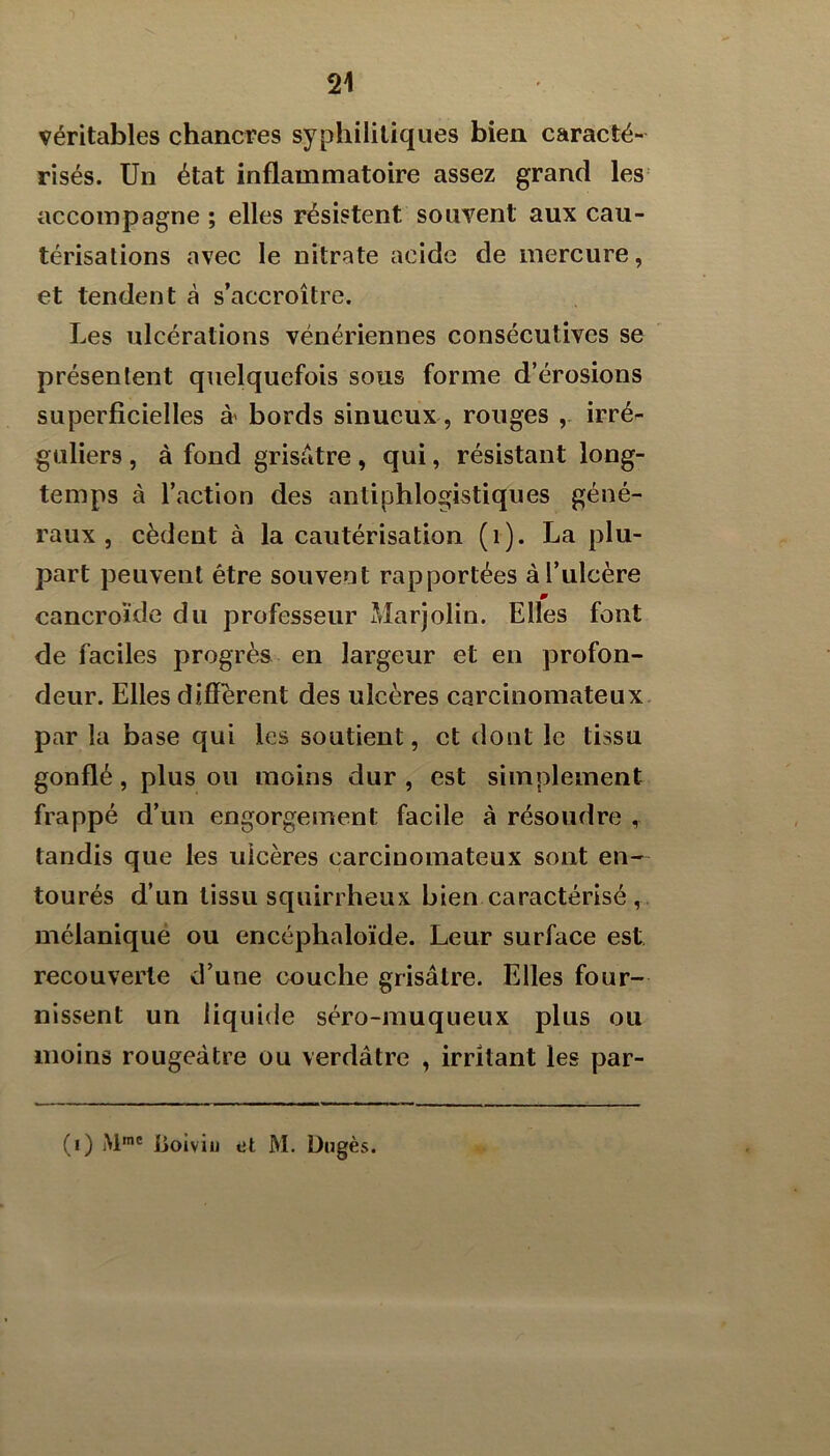 véritables chancres syphilitiques bien caracté- risés. Un état inflammatoire assez grand les accompagne ; elles résistent souvent aux cau- térisations avec le nitrate acide de mercure, et tendent à s’accroître. Les ulcérations vénériennes consécutives se présentent quelquefois sous forme d’érosions superficielles à' bords sinueux, rouges irré- guliers , à fond grisâtre, qui, résistant long- temps à l’action des antiphlogistiques géné- raux , cèdent à la cautérisation (i). La plu- part peuvent être souvent rapportées à l’ulcère m cancroïde du professeur Marjolin. Elles font de faciles progrès en largeur et en profon- deur. Elles diffèrent des ulcères carcinomateux par la base qui les soutient, et dont le tissu gonflé, plus ou moins dur , est simplement frappé d’un engorgement facile à résoudre , tandis que les ulcères carcinomateux sont en- tourés d’un tissu squirrheux bien caractérisé , mélaniqué ou encéphaloïde. Leur surface est recouverte d’une couche grisâtre. Elles four- nissent un liquide séro-muqueux plus ou moins rougeâtre ou verdâtre , irritant les par- (,) j\ime goiviii et M. Dagès.