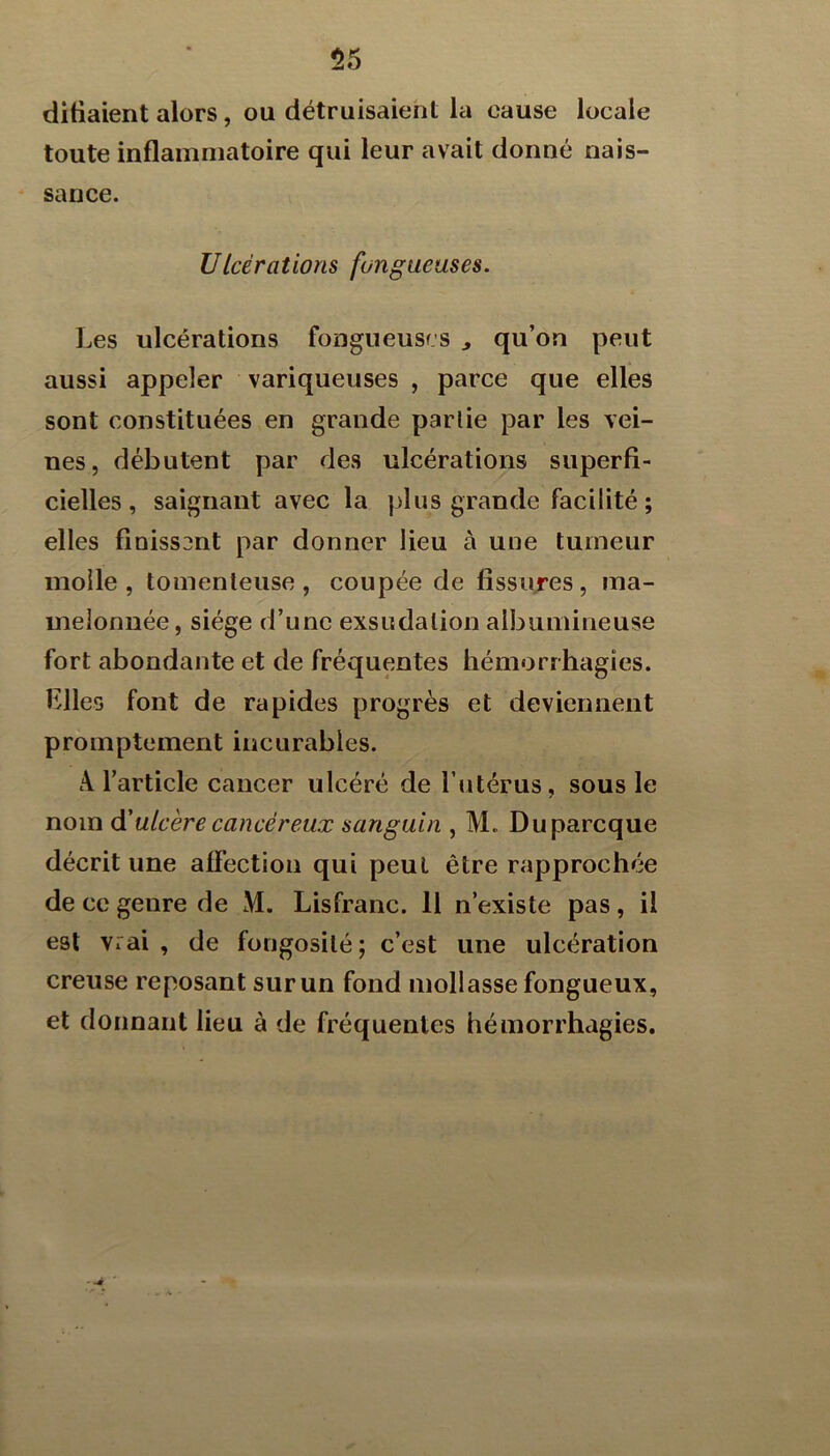 55 difialent alors, ou détruisaient la cause locale toute inflammatoire qui leur avait donné nais- sance. Ulcérations fongueuses. Les ulcérations fongueuses ^ qu’on peut aussi appeler variqueuses , parce que elles sont constituées en grande partie par les vei- nes, débutent par des ulcérations superfi- cielles, saignant avec la plus grande facilité ; elles finissent par donner lieu à une tumeur molle , tomenteuse , coupée de fissujes , ma- melonnée , siège d’une exsudation albumineuse fort abondante et de fréquentes hémorrhagies, biles font de rapides progrès et deviennent promptement incurables. A l’article cancer ulcéré de l’iitérus, sous le nom d'ulcère eancéreux sanguin , M. Duparcque décrit une affection qui peut être rapprochée de ce genre de M. Lisfranc. 11 n’existe pas, il est vrai, de fongosité; c’est une ulcération creuse reposant sur un fond mollasse fongueux, et donnant lieu à de fréquentes hémorrhagies.