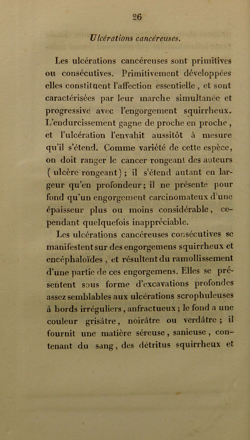 UIcèrations cancéreuses. Les ulcérations cancéreuses sont primitives ou consécutives. Primitivement développées elles constituent l’afFection essentielle ^ et sont caractérisées par leur marche simultanée et progressive avec Tengorgement squirrheux. L’endurcissement gagne de proche en proche , et l’ulcération l’envahit aussitôt à mesure qu’il s’étend. Comme variété de cette espèce, on doit ranger le cancer-rongeant des auteurs ( ulcère rongeant ) ; il s’étend autant en lar- geur qu’en profondeur; il ne présente pour fond qu’un engorgement carcinomateux d’une épaisseur plus ou moins considérable, ce- pendant quelquefois inappréciable. Les ulcérations cancéreuses consécutives se manifestent sur des engorgemens squirrheux et encéphaloïdes et résultent du ramollissement d’une partie de ces engorgemens. Elles se pré- sentent sous forme d’excavations profondes assez semblables aux ulcérations scrophuleuses à bords irréguliers, anfractueux ; le fond a une couleur grisâtre, noirâtre ou verdâtre ; il fournit une matière séreuse, sanieuse , con- tenant du sang, des détritus squirrheux et