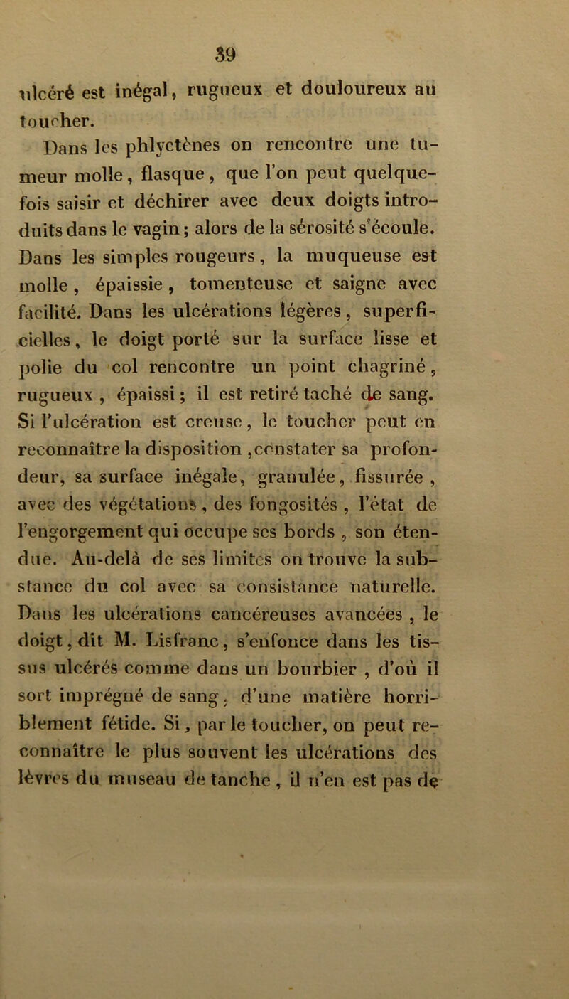 ulcéré est inégal, rugueux et douloureux aii tou<her. Dans les phlyctènes on rencontre une tu- meur molle, flasque, que l’on peut quelque- fois saisir et déchirer avec deux doigts intro- duits dans le vagin ; alors de la sérosité s'écoule. Dans les simples rougeurs, la muqueuse est molle , épaissie, toinenteuse et saigne avec facilité. Dans les ulcérations légères, superfi- cielles , le doigt porté sur la surface lisse et polie du col rencontre un point chagriné, rugueux , épaissi ; il est retiré taché de sang. Si Tulcération est creuse, le toucher peut en reconnaître la disposition ,constater sa profon- deur, sa surface inégale, granulée, fissurée , avec des végétations, des fongosités , l’état de l’engorgement qui occupe scs bords , son éten- due. Au-delà de ses limites on trouve la sub- stance du col avec sa consistance naturelle. Dans les ulcérations cancéreuses avancées , le doigt, dit M. Lisl’ranc, s’enfonce dans les tis- sus ulcérés comme dans un bourbier , d’où il sort imprégné de sang J d’une matière horri- blement fétide. Si, parle toucher, on peut re- connaître le plus souvent les ulcérations des lèvres du museau de tanche , U n’en est pas de