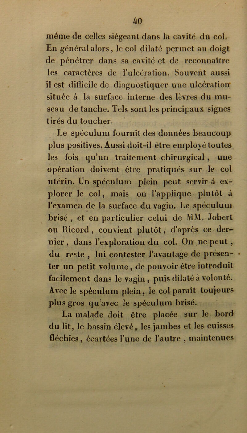 même de celles siégeant dans la cavité du coL En général alors, le col dilaté permet au doigt de pénétrer dans sa cavité et de reconnaître les caractères de Tulcération. Souvent aussi il est difficile de diagnostiquer une ulcération située à la surface interne des lèvres du mu- seau de tanche. Tels sont les principaux signes tirés du toucher. Le spéculum fournit des données beaucoup plus positives. Aussi doit-il être employé toutes les fois qu’un traitement chirurgical , une opération doivent être pratiqués sur le col utérin. Un spéculum plein peut servir à ex- plorer le col, mais on l’applique plutôt à l’examen de la surface du vagin. Le spéculum brisé , et en particulier celui de MM. Jobert ou Ricord , convient plutôt, d’après ce der- nier, dans l’exploration du col. On ne peut , du reste , lui contester l’avantage de présen- • ter un petit volume, de pouvoir être introduit facilement dans le vagin , puis dilaté à volonté. Avec le spéculum plein, le col paraît toujours plus gros qu’avec le spéculum brisé. La malade doit être placée sur le bord du lit, le bassin élevé, les jambes et les cuisses fléchies, écartées Tune de l’autre , maintenues