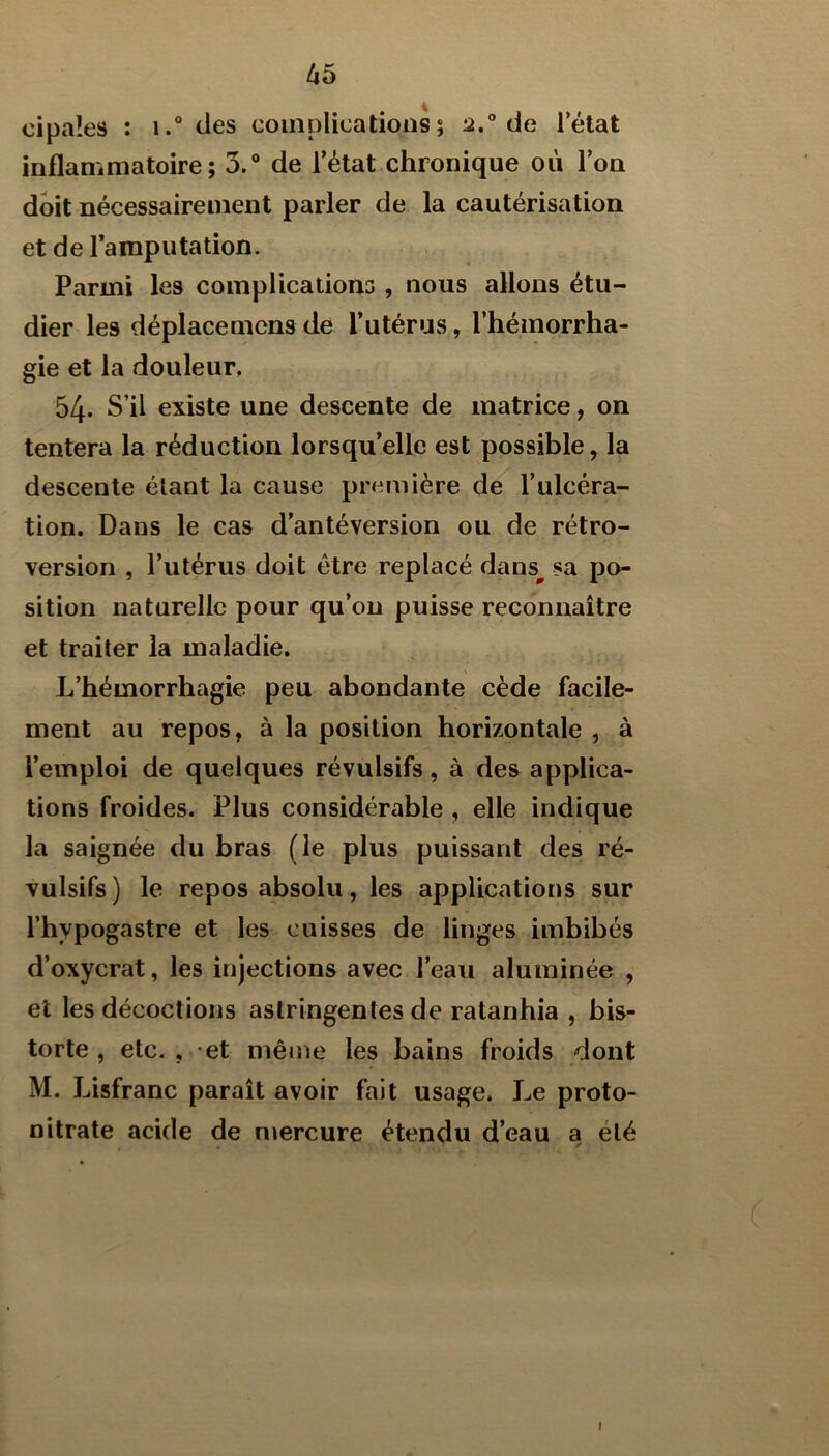 cipaîes : i.“ des coinplications; 2.° de l’élat inflammatoire; 3.“ de l’état chronique où l’on doit nécessairement parler de la cautérisation et de l’amputation. Parmi les complications , nous allons étu- dier les déplacemcns de l’utérus, l’hémorrha- gie et la douleur, 54. S’il existe une descente de matrice, on tentera la réduction lorsqu’elle est possible, la descente étant la cause première de l’ulcéra- tion. Dans le cas d’antéversion ou de rétro- version , l’utérus doit être replacé dans^ sa po- sition naturelle pour qu’on puisse reconnaître et traiter la maladie. L’hémorrhagie peu abondante cède facile- ment au repos, à la position horizontale , à l’emploi de quelques révulsifs, à des applica- tions froides. Plus considérable , elle indique la saignée du bras (le plus puissant des ré- vulsifs) le repos absolu, les applications sur l’hypogastre et les cuisses de linges imbibés d’oxycrat, les injections avec l’eau aluminée , et les décoctions astringentes de ratanhia , his- torié , etc. , et même les bains froids dont M. Lisfranc paraît avoir fait usage. Le proto- nitrate acide de niercure étendu d’eau a été